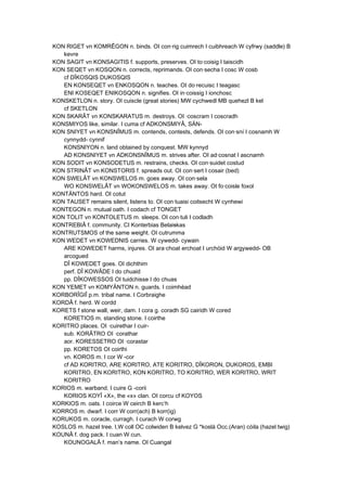 KON RIGET vn KOMRÊGON n. binds. OI con·rig cuimrech I cuibhreach W cyfrwy (saddle) B
kevre
KON SAGIT vn KONSAGITIS f. supports, preserves. OI to·coisig I taiscidh
KON SEQET vn KOSQON n. corrects, reprimands. OI con·secha I cosc W cosb
cf DÎKOSQIS DUKOSQIS
EN KONSEQET vn ENKOSQON n. teaches. OI do·recuisc I teagasc
ENI KOSEQET ENIKOSQON n. signifies. OI in·coissig I ionchosc
KONSKETLON n. story. OI cuiscle (great stories) MW cychwedl MB quehezl B kel
cf SKETLON
KON SKARÂT vn KONSKARATUS m. destroys. OI ·coscram I coscradh
KONSMIYOS like, similar. I cuma cf ADKONSMIYÂ, SÄN-
KON SNIYET vn KONSNÎMUS m. contends, contests, defends. OI con·sní I cosnamh W
cynnydd- cynnif
KONSNIYON n. land obtained by conquest. MW kynnyd
AD KONSNIYET vn ADKONSNÎMUS m. strives after. OI ad·cosnat I ascnamh
KON SODIT vn KONSODETUS m. restrains, checks. OI con·suidet costud
KON STRINÂT vn KONSTORIS f. spreads out. OI con·sert I cosair (bed)
KON SWELÂT vn KONSWELOS m. goes away. OI con·sela
WO KONSWELÂT vn WOKONSWELOS m. takes away. OI fo·coisle foxol
KONTÄNTOS hard. OI cotut
KON TAUSET remains silent, listens to. OI con·tuaisi coitsecht W cynhewi
KONTEGON n. mutual oath. I codach cf TONGET
KON TOLIT vn KONTOLETUS m. sleeps. OI con·tuli I codladh
KONTREBIÂ f. community. CI Konterbias Belaiskas
KONTRUTSMOS of the same weight. OI cutrumma
KON WEDET vn KOWEDNIS carries. W cywedd- cywain
ARE KOWEDET harms, injures. OI ara·choat erchoat I urchóid W argywedd- OB
arcogued
DÎ KOWEDET goes. OI dichthim
perf. DÎ KOWÂDE I do chuaid
pp. DÎKOWESSOS OI tuidchisse I do chuas
KON YEMET vn KOMYÄNTON n. guards. I coimhéad
KORBORÎGIÎ p.m. tribal name. I Corbraighe
KORDÂ f. herd. W cordd
KORETS f stone wall, weir, dam. I cora g. coradh SG cairidh W cored
KORETIOS m. standing stone. I coirthe
KORITRO places. OI ·cuirethar I cuir-
sub. KORÂTRO OI ·corathar
aor. KORESSETRO OI ·corastar
pp. KORETOS OI coirthi
vn. KOROS m. I cor W -cor
cf AD KORITRO, ARE KORITRO, ATE KORITRO, DÎKORON, DUKOROS, EMBI
KORITRO, EN KORITRO, KON KORITRO, TO KORITRO, WER KORITRO, WRIT
KORITRO
KORIOS m. warband. I cuire G -corii
KORIOS KOYÎ «X», the «x» clan. OI corcu cf KOYOS
KORKIOS m. oats. I coirce W ceirch B kerc’h
KORROS m. dwarf. I corr W corr(ach) B korr(ig)
KORUKOS m. coracle, curragh. I curach W corwg
KOSLOS m. hazel tree. I,W coll OC colwiden B kelvez G *koslá Occ.(Aran) còila (hazel twig)
KOUNÂ f. dog pack. I cuan W cun.
KOUNOGALÂ f. man’s name. OI Cuangal
 