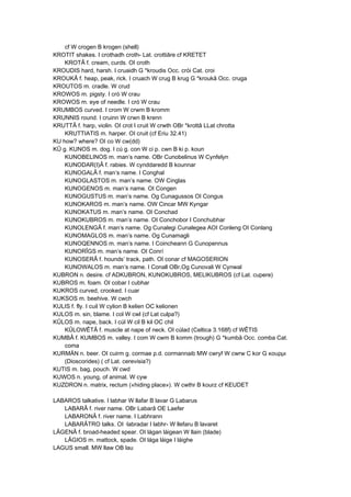 cf W crogen B krogen (shell)
KROTIT shakes. I crothadh croth- Lat. crottiâre cf KRETET
KROTÂ f. cream, curds. OI croth
KROUDIS hard, harsh. I cruaidh G *kroudis Occ. cròi Cat. croi
KROUKÂ f. heap, peak, rick. I cruach W crug B krug G *kroukâ Occ. cruga
KROUTOS m. cradle. W crud
KROWOS m. pigsty. I cró W crau
KROWOS m. eye of needle. I cró W crau
KRUMBOS curved. I crom W crwm B kromm
KRUNNIS round. I cruinn W crwn B krenn
KRUTTÂ f. harp, violin. OI crot I cruit W crwth OBr *krottâ LLat chrotta
KRUTTIATIS m. harper. OI cruit (cf Eriu 32.41)
KU how? where? OI co W cw(dd)
KÛ g. KUNOS m. dog. I cú g. con W ci p. cwn B ki p. koun
KUNOBELINOS m. man’s name. OBr Cunobelinus W Cynfelyn
KUNODAR(I)Â f. rabies. W cynddaredd B kounnar
KUNOGALÂ f. man’s name. I Conghal
KUNOGLASTOS m. man’s name. OW Cinglas
KUNOGENOS m. man’s name. OI Congen
KUNOGUSTUS m. man’s name. Og Cunagussos OI Congus
KUNOKAROS m. man’s name. OW Cincar MW Kyngar
KUNOKATUS m. man’s name. OI Conchad
KUNOKUBROS m. man’s name. OI Conchobor I Conchubhar
KUNOLENGÂ f. man’s name. Og Cunalegi Cunalegea AOI Conleng OI Conlang
KUNOMAGLOS m. man’s name. Og Cunamagli
KUNOQENNOS m. man’s name. I Coincheann G Cunopennus
KUNORÎGS m. man’s name. OI Conrí
KUNOSERÂ f. hounds’ track, path. OI conar cf MAGOSERION
KUNOWALOS m. man’s name. I Conall OBr,Og Cunovali W Cynwal
KUBRON n. desire. cf ADKUBRON, KUNOKUBROS, MELIKUBROS (cf Lat. cupere)
KUBROS m. foam. OI cobar I cubhar
KUKROS curved, crooked. I cuar
KUKSOS m. beehive. W cwch
KULIS f. fly. I cuil W cylion B kelien OC kelionen
KULOS m. sin, blame. I col W cwl (cf Lat culpa?)
KÛLOS m. nape, back. I cúl W cil B kil OC chil
KÛLOWÊTÂ f. muscle at nape of neck. OI cúlad (Celtica 3.168f) cf WÊTIS
KUMBÂ f. KUMBOS m. valley. I com W cwm B komm (trough) G *kumbâ Occ. comba Cat.
coma
KURMÄN n. beer. OI cuirm g. cormae p.d. cormannaib MW cwryf W cwrw C kor G κουρμι
(Dioscorides) ( cf Lat. cerevisia?)
KUTIS m. bag, pouch. W cwd
KUWOS n. young, of animal. W cyw
KUZDRON n. matrix, rectum («hiding place»). W cwthr B kourz cf KEUDET
LABAROS talkative. I labhar W llafar B lavar G Labarus
LABARÂ f. river name. OBr Labarâ OE Laefer
LABARONÂ f. river name. I Labhrann
LABARÂTRO talks. OI ·labradar I labhr- W llefaru B lavaret
LÂGENÂ f. broad-headed spear. OI lágan láigean W llain (blade)
LÂGIOS m. mattock, spade. OI lága láige I láighe
LAGUS small. MW llaw OB lau
 