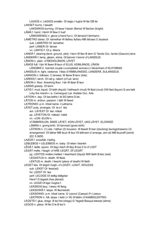 LAGIÛS n. LAGIOS smaller. OI laigiu I lugha W llai OB lei
LAKSET burns. I lasadh
LAKSAROS burning. OI lasar I lasair (flame) W llachar (bright)
LÂMÂ f. hand. I lámh W llaw C luef
LÂMOWENDU n. glove («hand fur»). OI lámand I lámhainn
LAMETRO dares. OI ·laimethar W llafasu llyfasu MB lafuaez C lauasos
sub. LAMÂTRO OI ·lamathar
perf. LÂMER OI ·lámair
vn. LÄNTIÛ f. OI p. létena
LANDÂ f. clearing (land, ground, plot). I lann W llan B lann G *landa Occ. landa (Gascon) lana
LANDERÂ f. lamp, gleam, shine. OI lainner I loinnir cf LANSSUS
LÂNON n. plain. cf MEDIOLÂNON, LÂYET
LÂNOS full. I lán W llawn B leun cf ELUS, KOMLÂNOS, LÎNON
LÂNOBNÎ d. married couple («completed woman») I lánamhain cf KLIYOBNIS
LANSSUS m. light, radiance. I léas cf ÄMBILANSSIÛ, LANDERÂ, SULANSSUS
LANWON n. fullness. C lanwes; W llanw B lanv (tide)
LAREKS f. larch. OI rail g. ralach (cf Lat. larix)
LÂRON n. floor, threshing floor. I lár W llawr B leur
LASNIS greedy. OI lainn
LATIS f. mud, liquid. OI laith (liquid) I laitheach (mud) W llaid (mud) OW llad (liquor) G are latê
(«by the marsh» i.e. Camargue) Lat. Arelate Occ. Arle
LATION n. day. OI laa laithe I lá SG latha G lat..
LÂTOS m. ardour, passion. I láth W llawd
LATRONIO- p.m. tribal name. I Latharna
LÂYET puts, arranges. OI ·la s1 ·láo
aor. LÂYEST OI ·laa ·rolsat
pp. LÂYETON OI ·rollaad ·rolád
vn. -LON -ELON n.
cf ÄMBIROLON, ÄNDE LÂYET, KON LÂYET, UKS LÂYET, ELOWIDÛ
LÂMÄN n. giving birth. OI lamnaid (gives birth)
LÂTRON n. (1) site. I láthar (2) trousers. W llawdr B loer (stocking) lavreg(drawers) (3)
arrangement. OI láthar MB leuzr B leur OI láthraim (I arrange, aim at) MB leuzraff (send)
(EC 5.565f)
LAZGÂ f. snowfall. I ladhg
LEBLEBOS > LELEBBOS m. baby. OI lelan I leanbh
LÊGÂ f. ladle, spoon. OI liag I liach W llwy B loa C lo cf LIGIT
LEGÂT melts. I leagh- cf ARE LEGÂT, DÎ LEGÂT
pp. LEKTOS molten,melted. I leachtach (liquid) MW llaith B leiz (wet)
LEGASTUS m. death. W lleas
LEKTUS m. death. I leacht (place of death) W llaith
LEGET lies. OI laigid I luigh- cf LOGÂT, LOGIT, WOLEGS
sub. LEKST OI ·less(ed)
fut. LEKST OI ·lee
perf. LELOGE OI dellig dellgetar
Here? G legasit (has placed)
vn. LEGIÂ Ol lige I luighe f.
LEKSKOS lazy. I leasc W llesg
LEKSOWIÂ f. slope. W llechwedd
LEKSOWIO- p.m. tribal name. G Lexovii (Caesar) Fr Lisieux
LEKTRON n. hill, slope. I leitir (< W) W llethr cf KAMBOLEKTRO-
LEGETÂ f. glue, dregs. B lec’hid (dregs) G *legetâ Basque lekeda (slime)
LEGOS n. place. W lle O le B lec’h
 