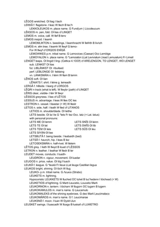 LÊGOS wretched. OI liag I liach
LEKKÂ f. flagstone. I leac W llech B lec’h
LEKKOLEUKOS m. place name. G Fund(um ) Liccoleucum
LÊKSOS m. pen, fold. OI lias cf LINQET
LEMOS m. voice, call. W llef B lenv
LEMOS insipid. I leamh
LEMOMLIKTON n. beestings. I leamhnacht W llefrith B livrizh
LEMOS m. elm tree. I leamh W llwyf G lemo-
For W llwyf cf ERQOS ENÎQÂ
LEMOWIKES p.m. tribal name. G Lemovices (Caesar) Occ Lemòtge
LEMOYALON n. place name. G *Lemoialon LLat Levivialum (read Lemuialum) Fr Limeil
LENGET leaps. OI lingid I ling- (Celtica 4.1OOf) cf ARELENGON, TO LENGET, WO LENGET
sub. LENKST OI lias
fut. LIBLÄNKST OI ·ribuilsed
perf. LEBLONGE OI ·leblaing
vn. LÄNKSMÄN n. I léim W llam B lamm
LÊNOS soft. OI lian
LÊNIATS f. shirt. I léine g. leineadh
LERGÂ f. hillside. I learg cf LORGOS
LÊQRI n track (what is left). W llwybr (path) cf LINQET
LÊRIS clear, visible- I léir W llwyr
LÊSSOS greyness. I lias cf LÊTOS
LESSUS m. advantage. I leas W lles OC les
LESTRON n. vessel. I leastar (< W) W llestr
LETOS n. side, half. I leath W lled cf LITANOS
LETIOS m. shoulderblade. OI leithe
LETS beside. OI la I le G *lets Fr lez Occ. latz (+ Lat. latus)
with personal pronouns:
LETS ME OI lemm LETS SNÎS OI leinn
LETS TE OI lat LETS SWÎS OI lib
LETS TEM OI leis LETS SÛS OI leu
LETS SIYÄN OI lee
LETSBUTÂ f. being beside. I leabaidh (bed)
LETSÂ f. haunch, hip. I leas B lez
LETOSEKSMÄN n. half-rivet. W lletem
LÊTOS grey. I liath W llwyd B louet cf LÊSSOS
LETRON n. leather. I leathar W lledr B ler
LEUDET moves, conducts. I luadh-
LEUDRON n. vigour, movement. OI luadar
LEUGOS n. price, value. OI lóg I luach
LEUKÂ f. league. G *leukâ Fr lieue LLat leuga Castilian legua
LEUKOS bright, shining. OI lóch W llug
LEUKO- p.m. tribal name. G Λεuκoι (Strabo)
LEUKETS m. lightning.
Hypocoristic LEUKKETS W lluched OC luhet B luc’hedenn I lóichead (< W)
LEUKETIOS of lightning. G Marti Leucetio, Loucetio Marti
LEUKORNON n. lantern. I lócharn W llugorn OC lugarn B lugern
LEUKOKAMULOS m. man’s name. G Leucamulo
LEUKOMALEKS of the shining eyebrows. G deo Marti Leucimalaco
LEUKOMÂROS m. man’s name. G f. Leucimarae
LEUKSNÂ f. moon. I luan W Dydd Llun
LEUSKET swings. I luascadh W llusgo B luskañ cf LUWETRO
 