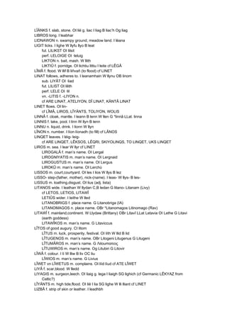 LÎÄNKS f. slab, stone. OI lië g. liac I liag B liac’h Og liag
LIBROS long. I leabhar
LIDNAWON n. swampy ground, meadow land. I léana
LIGIT licks. I lighe W llyfu llyo B leat
fut. LILIKST OI lilsit
perf. LELOIGE OI ·leluig
LIKTON n. bait, mash. W llith
LIKTIÛ f. porridge. OI lichtiu littiu I leite cf LÊGÂ
LÎMÂ f. flood. W llif B liñvañ (to flood) cf LINET
LINAT follows, adheres to. I leanamhain W llynu OB linom
sub. LIYÂT OI ·liad
fut. LILIST OI lilith
perf. LELE OI ·lil
vn. -LITIS f. -LIYON n.
cf ARE LINAT, ATELIYON, DÎ LINAT, KÄNTÂ LINAT
LINET flows. OI lin-
cf LÎMÂ, LIROS, LÎYÄNTS, TOLIYON, WOLIS
LINNÂ f. cloak, mantle. I leann B lenn W llen G *linnâ LLat. linna
LINNIS f. lake, pool. I linn W llyn B lenn
LINNU n. liquid, drink. I lionn W llyn
LÎNON n. number. I líon líonadh (to fill) cf LÂNOS
LINQET leaves. I léig- leig-
cf ARE LINQET, LÊKSOS, LÊQRI, SKIYOLINQS, TO LINQET, UKS LINQET
LIROS m. sea. I lear W llyr cf LINET
LIROGALÂ f. man’s name. OI Lergal
LIROGNIYATIS m. man’s name. OI Lergnaid
LIROGUSTUS m. man’s name. OI Lergus
LIROKÛ m. man’s name. OI Lerchú
LISSOS m. court,courtyard. OI les I lios W llys B lez
LISSO- step-(father, mother), nick-(name). I leas- W llys- B les-
LISSUS m. loathing,disgust. OI lius (adj. lista)
LITANOS wide. I leathan W llydan C,B ledan G litano- Litanam (Livy)
cf LETOS, LETIOS, LITAWÎ
LETIÛS wider. I leithe W lled
LITANOBRIGS f. place name. G Litanobriga (IA)
LITANOMAGOS n. place name. OBr *Litanomagos Litinomago (Rav)
LITAWÎ f. mainland,continent. W Llydaw (Brittany) OBr Litavî LLat Letavia OI Lethe G Litavi
(earth goddess)
LITAWÎKOS m. man’s name. G Litaviccus
LÎTOS of good augury. CI litom
LÎTUS m. luck, prosperity, festival. OI líth W llid B lid
LÎTUGENOS m. man’s name. OBr Litogeni Litugenus G Litugeni
LÎTUMÂROS m. man’s name. G Λιtoumαrεoς
LÎTUWIROS m. man’s name. Og Litubiri G Litovir
LÎWÂ f. colour. I lí W lliw B liv OC liu
LÎWIOS m. man’s name. G Livius
LÎWET vn LÎWETUS m. complains. OI líid líud cf ATE LÎWET
LIYÂ f. scar,blood. W lledd
LIYAGIS m. surgeon,leech. OI liaig g. lega I liaigh SG lighich (cf Germanic LÊKYAZ from
Celtic?)
LÎYÄNTS m. high tide,flood. OI lië I lia SG lighe W lli lliant cf LINET
LIZBÂ f. strip of skin or leather. I leadhbh
 
