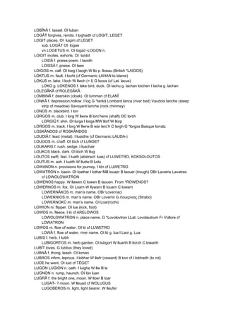 LOBÎNÂ f. tassel. OI luban
LOGÂT forgives, remits. I loghadh cf LOGIT, LEGET
LOGIT places. OI ·luigim cf LEGET
sub. LOGÂT OI ·logae
vn LOGETUS m. OI logad -LOGON n.
LOIDIT incites, exhorts. OI ·laídid
LOIDÂ f. praise poem. I laoidh
LOISSÂ f. praise. OI laes
LOIGOS m. calf. OI loeg I laogh W llo p. lloeau (British *LAIGOS)
LOKTUS m. fault. I locht (cf Germanic LAHAN to blame)
LOKUS m. lake. I loch W llwch (< I) G locos (cf Lat. lacus)
LOKO g. LOKENOS f. lake bird, duck. OI lachu g. lachan loichen I lacha g. lachan
LOLEGÂKÂ cf ROLEGÂKÂ
LOMBINÂ f. deerskin (cloak). OI lumman cf ELANÎ
LONKÂ f. depression,hollow. I log G *lankâ Lombard lanca (river bed) Vaudois lanche (steep
strip of meadow) Savoyard lanche (rock chimney)
LONOS m. blackbird. I lon
LORGOS m. club. I lorg W llwrw B lorc’henn (shaft) OC lorch
LORGIÛ f. shin. OI lurga I lorga MW llorf W llorp
LORGOS m. track. I lorg W llwrw B war lerc’h C lergh G *lorgos Basque lorratz
LOSKÄNDOS cf ROSKÄNDOS
LOUDIÂ f. lead (metal). I luaidhe (cf Germanic LAUDA-)
LOUGOS m. chaff. OI lóch cf LUNGET
LOUKARIS f. rush, sedge. I luachair
LOUKOS black, dark. OI lóch W llug
LOUTOS swift, fast. I luath (abstract: luas) cf LUWETRO, KOKSOLOUTOS
LOUTUS m. ash. I luaith W lludw B ludu
LOWANON n. provisions for journey. I lón cf LUWETRO
LOWATRON n. basin. OI loathar I lothar MB louazr B laouer (trough) OBr Lavatris Lavatres
cf LOWOLOWATRON
LOWENOS happy. W llawen C lowen B laouen. From *ROWENOS?
LOWERNOS m. fox. OI Loarn W llywarn B louarn C lowarn
LOWERNÂKOS m. man’s name. OBr Lovernaci
LOWERNIOS m. man’s name. OBr Lovernii G Λουερνιος (Strabo)
LOWERNOKÛ m. man’s name. OI Loar(n)chú
LOWION ni. flipper. OI lue (kick, foot)
LOWOS m. fleece. I ló cf ARELOWOS
LOWOLOWATRON n. place name. G *Lovolovtron LLat. Lovolautrum Fr Vollore cf
LOWATRON
LOWOS m. flow of water. OI ló cf LUWETRO
LOWÂ f. flow of water, river name. OI ló g. lua I Laoi g. Lua
LUBIS f. herb. I luibh
LUBIGORTOS m. herb garden. OI lubgort W lluarth B liorzh C lowarth
LUBÎT loves. G lubitus (they loved)
LUBNÂ f. thong, leash. OI loman
LUBROS infirm, leprous. I lobhar W llwfr (coward) B lovr cf I lobhadh (to rot)
LUDE he went. OI luid cf TÊGET
LUGON LUGION n. oath. I luighe W llw B le
LUGNON n. rump, haunch. OI lón luan
LUGRÂ f. the bright one, moon. W lloer B loar
LUGAT- ? moon. W lleuad cf WOLUGUS
LUGOBEROS m. light, light bearer. W lleufer
 