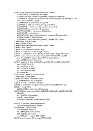 LUGUS m. the storm god. I Lugh W Lleu G Lugus Lugoves
LUGUBELINOS m. man’s name. W Llywelyn
LUGUDEKS m. man’s name. I Lughaidh Og Lugudec(a) Lugudeccas
LUGUDÛNON n. place name. G Λουγδοuνον (Strabo) Λουγοδοuνον (Ptolemy) Fr Lyon
Occ. Mont-Lesun Dutch Leiden
LUGUMARKOS m. man’s name. W Llywarch
LUGUNIOS m. tribal name. Og mucoi Luguni I Luighne
LUGUQRITUS m. man’s name. Og Luguuqrit OI Luccraid
LUGUSELWÂ f. woman’s name. G Luguselva
LUGUTEGERNOS m. man’s name. OI Lugthigern
LUGUWALOS m. man’s name.
LUGUWALION n. place name (belonging to Luguwalos) OBr Luguvallium
OW Caer Ligualid W Caer Llywelydd
LUGUWIKS m. man’s name. Og Luguvveca Luguvvec OI g. Lugach
LUKAT- ? eye. W llygad B lagad
LUKROS corrupt. W llwgr
LUKSKET burns. I loisc- loscadh W llosgi B leskiñ C losky
LUKSKOS lame. OI losc
LUKTON n. ruin, destruction. I lot cf LUNGET
LUKTUS m. people, load. I lucht W llwyth G luxtos
LUKÛTS G. LUKOTOS m. mouse. I luch g. lochadh W llyg p. llygod B logodenn
LUNGET breaks,consumes. OI loingid cf LOUGOS, LUKTON, WO LUNGET
sub. (1) LEUKST OI ·lú lusair (2) LUNGÂT OI ·longe W llewa
pp. LUKTOS OI fulacht W golwyth
LUNGET supports. OI ·loing cf LUGNON, LUKSKOS, EN LUNGET, WO LUNGET
sub. LEUKST OI ·ló ·lós
fut. LILUKST OI ·lil ·lilus
perf. LULOUGE OI ·lolaig
pp. LUKTOS OI fulachtae
vn. -LOUGON n.
LÛS g. LUSOS f. louse. W llau B laou C low
LUSMOS bare, plucked. I lom
LUSTÂ f. tail, harpoon. I los W llost B lost
LUSTÂKORNON n. tail. W llosgwrn
LUSTUS m. herb. I lus W llysiau B louzou
LUTNOS (< *UTLOS) m. young animal, foal. OI luan W llwdn MB lozn B loen
LÛTUS m. energy. I lúth
LÛTUMÂROS m. man’s name. G Lutumarus
LUWETRO floats, sails, moves. OI lu- cf LEUSKET, LOWANON, LOUTOS, LOWOS,
LOWION
vn. LUWETON OI lúud I luadh
LUWIÂ f. rudder. OI luae
LUWOS m. steersman. W llyw B leviañ (to pilot)
MADAWOS vain,futile. OI madae OB madau
OI i mudu I amugha (astray, wasted)
MADIT breaks. OI maidid ·maid
sub. MASST OI ·má mai~s
fut. MIMASST OI ·mema memais
perf. MEMADE OI ·memaid
vn. MADMÄN n. I maidhm cf TO MADIT
MAGET grows,increases. OI ·formaig cf WER MAGIT
 