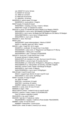 sub. MAKST OI ·torma ·tórmais
fut. MAKST OI ·foirmsed
aor. MAKT OI ·rormacht
pp. MAKTOS OI tórmachte
vn. -MAGON n. OI tórmag
MAGEROS m. salmon spawn. OI magar
MAGERIOS m. young salmon. I maighre
MAGIT kneads. W maeddu B mezañ
MAKSTRON n. kneading, churning. I maistir (< British)
MAKSTRÂ f. dough. G *makstrâ Occ mastra
MAGLOS m. prince. OI mál MW,OB mael G Magali (Livy) Magalu cf MAGO-
MAGLAGNOS m. man’s name. OBr Maglagni Og Maglani W Maelan
MAGLOKÛ m. man’s name. Og Maglicunas OBr Maglocune OW Mailcun W Maelgwn
MAGLOMATONOS m. man’s name. G Maglomatonio
MAGLORÎGS m. man’s name. W Meilyr
MAGNOS m. stone. W,B maen
MAGO- great.
MAGOSOWÂ f. great mother(goddess). I Macha cf SOWIT
MAGÛ m. magnate, great man. MW p. maeon
MAGOS n. plain. I magh W,C -fa G -magos
MAGESTU n. small plain. W maes B mez C mes (field)
MAGODÛNON n. place name. G *Magodunon LLat Magdunum Fr Meung
MAGOSEDON n. milking yard. I machadh
MAGOSERION n. plain. I machaire cf KUNOSERÂ
MAGUS m. young man. I mugh (serf) B mao C maw
B maouez (woman) C mowes (maiden)
MAGUS KOYÎ «X» member of «x» clan. Og mucoi mocoi OI moccu
MAGUS DÊWÎ m. servant of god. W meudwy (hermit)
MAGUDURNO- p.m. tribal name. OI Mugduirn a. Maugdornu g. Mugdorn
MAGUGRÂSSLÂ n.p. male genitals. OI macrall g. macraille I magairle
MAGUNÎ f. woman’s name, maiden. AOI Maugin OI Mugain
MAGURÎGS m. man’s name. G Magurix
MAGUTEGERNOS m. man’s name. OI Mugthigern
MAILOS bald. I maol W moel B moal
MAILÂ f. cropped head, flat hill. OI mael I maoil W moel
MAILAGNOS m. man’s name. Og Mailagni
MAKET nourishes. W magu B magañ
aor. MAKT W maeth
MAKTON n. nourishment. W maeth
MAKTRIÛ f. nourishing. W meithrin
MAKÎNÂ f. bellows («nourisher»). W megin
MAKKOS m. surety, bond. OI macc W mach
MAKROS m. finger. I méar
MÂLÂT MOLÂT praises. I moladh W moli s3 mawl B meuliñ
MALEKS f. eyebrow. I mala g. malach cf LEUKOMALEKS
Here? B malvenn malgudenn (eyelid)
MALDUKOS m. top, peak I mullach
MALENÂ f. high tide. G *malenâ Lat. malina
MALENOMORI n. neaptide. I mallmhuir (Proto-Goidelic *MALNOMORI)
MAMMÂ f. mother. W mam B mamm
MAMMIÂ f. fostermother. I muime buime
MANATLON n. sheaf. B malan C manal (cf Lat. manus)
 
