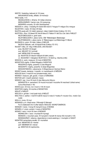 MISTÂ f. fosterling, beloved of. OI mess
MISUKAROS kindly, affable. OI micha(i)r
MI(S) badly. I mí-
MI(S)KLEWOS n. ill-fame. OI mélae (shame)
MISSUGNÂKÂ f. barren cow. W myswynog
MISWIRIS unmanly. OI mifir (fainthearted)
MIZGOS m. whey. I meadhg W maidd OB meid G *mizgos Fr mêgue Occ mergue
MLASTON n. taste. OI mlas I,W blas
MLÂTIS weak,soft. OI mláith (abstract: mlás) I bláith B blod (Celtica 1O.151)
MLÂTON n. flour. W blawd OC blot B bleud G *bláton Fr blé Occ.Cat. blat cf MELET
MLÂTOBOLGOS m. grain sack.
MLÂTOBOLGION n. place name. OBr *Blátobolgion Blatobulgio
MLÂTOMAGOS n. place name. G *Blatomagos LLat Blatomago Fr Blond
MLIDNOS m. groin. OI mlén I bléan cf MELDÂ
MLIDUS delicate, soft. W blydd B ble (Celtica 1O.151)
MLIGET milks. OI ·mlig cf MELGOS, UKS MLIGET
pres. MLOGIT OI bluigid
sub. MELKST OI ·tuinmell
perf. MEMLOGE OI memlaig
pp. MLIKTOS OI mlecht I bleacht W blith (milch)
vn. MLIGONÂ f. I bleaghan MLIKTUS m. OI blicht g. mlechta (milk)
MODOS m. work, measure. OI mod cf MEDITRO
MOGETIOS mighty. G Marti Mogetio cf MOKTIOS
MOGONTS mighty, powerful. G deo Mogonti
MOGONTÎ f. mighty, powerful. G deae Mogontiae
MOGONTIÂKON n. placename. G Mogontiacum German Mainz
MOIDIT boasts, declares. I maoidh- vn maoidheamh cf MÊDON
MOILOS blunt. I maol W mul (simpleminded, dim)
MOINIS f. treasure, gift, goods. I maoin cf DÎMOINIS
MOITOS soft. I maoth (abstract: maos)
MOKKÛ f. pig. I muc W moch G deo Mercur(io) Mocco
MOKKIATIS m. swineherd. OI muicid muccaid I muicidhe W meichiad I (tribal name)
Corca Muichead (< W)
MOKS soon. OI mos·,mo I moch (< W) W moch
MOKTIOS mighty. OI mochta cf MOGETIOS
MOLÂT cf MÂLÂT
MOLOS m. grinder. I mol (axle hub) cf MELET
MOLTOS m. wether. I molt W mollt B maout C mols G *moltos Fr mouton Occ. motón Cat.
moltó
MOLU n. lump. OI mul
MONAQO- p.m. tribal name. I Monaigh G Menapii
For G dialectal E for O after labial cf BOLGO- WORETOMÂROS
MONGÂ f. mane. I mong W mwng B moue cf MONIS
MONÂS n.f. omen, portent. I mana cf MONITRO
MONIS f. neck. I muin W mwn cf MONGÂ
MONIKLON n. neck. I muinéal W mynwgl
MONION n. mountain pass. W mynydd C meneth B menez SG monadh (< W)
MONISAGÎNÂ f. reliance, dependence («neck-seeking»). I muinighin cf SAGIT
MONITRO remembers,recalls. OI ·muinethar
sub. MENÂTRO OI ·mentar
perf. MEMNER OI ·ménair
pp. MÄNTOS OI nephtoimtiu
 