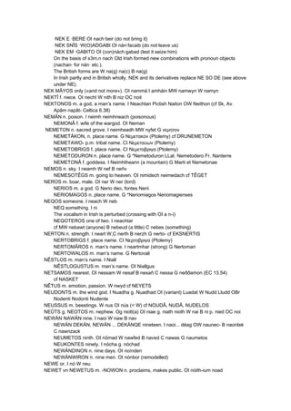 ·NEK E ·BERE OI nach·beir (do not bring it)
·NEK SNÎS ·W(O)ADGABI OI nán·facaib (do not leave us)
·NEK EM ·GABITO OI (con)nách·gabad (lest it seize him)
On the basis of s3m,n nach Old Irish formed new combinations with pronoun objects
(nachan· for nán· etc.).
The British forms are W na(g) na(c) B na(g)
In Irish partly and in British wholly, NEK and its derivatives replace NE SO DE (see above
under NE).
NEK MÂYOS only («and not more»). OI nammá I amháin MW namwyn W namyn
NEKTÎ f. niece. OI necht W nith B niz OC noit
NEKTONOS m. a god, a man’s name. I Neachtan Pictish Naiton OW Neithon (cf Sk, Av.
Apâm napât- Celtica 6.38)
NEMÄN n. poison. I neimh neimhneach (poisonous)
NEMONÂ f. wife of the wargod. OI Neman
NEMETON n. sacred grove. I neimheadh MW nyfet G νεμητoν
NEMETÂKON, n. place name. G Νεμετακoν (Ptolemy) cf DRUNEMETON
NEMETAWO- p.m. tribal name. CI Νεμεταυων (Ptolemy)
NEMETOBRIGS f. place name. CI Νεμετoβριγα (Ptolemy)
NEMETODURON n. place name. G *Nemetoduron LLat. Nemetodero Fr. Nanterre
NEMETONÂ f. goddess. I Neimhtheann (a mountain) G Marti et Nemetonae
NEMOS n. sky. I neamh W nef B neñv
NEMESOTÊGS m. going to heaven. OI nimidech neimedach cf TÊGET
NEROS m. boar, male. OI ner W ner (lord)
NERIOS m. a god. G Nerio deo, fontes Nerii
NERIOMAGOS n. place name. G *Neriomiagos Neriomagienses
NEQOS someone. I neach W neb
NEQ something. I ni
The vocalism in Irish is perturbed (crossing with OI a n-í)
NEQOTEROS one of two. I neachtar
cf MW nebawt (anyone) B nebeud (a little) C nebes (something)
NERTON n. strength. I neart W,C nerth B nerzh G nerto- cf EKSNERTIS
NERTOBRIGS f. place name. CI Νερτoβριγα (Ptolemy)
NERTOMÂROS n. man’s name. I neartmhar (strong) G Nertomari
NERTOWALOS m. man’s name. G Nertovali
NÊSTLOS m. man’s name. I Niall
NÊSTLOGUSTUS m. man’s name. OI Niallgus
NETSAMOS nearest. OI nessam W nesaf B nesañ C nessa G neððamon (EC 13.54)
cf NASKET
NÊTUS m. emotion, passion. W nwyd cf NEYETS
NEUDONTS m. the wind god. I Nuadha g. Nuadhad OI (variant) Luadat W Nudd Lludd OBr
Nodenti Nodonti Nudente
NEUSSUS m. beestings. W nus OI nús (< W) cf NOUDÂ, NUDÂ, NUDELOS
NEÛTS g. NEOTOS m. nephew. Og niott(a) OI niae g. niath nioth W nai B ni p. nied OC noi
NEWÄN NAWÄN nine. I naoi W naw B nav
NEWÄN DEKÄN, NEWÄN ... DEKÄNQE nineteen. I naoi... déag OW naunec- B naontek
C nawnzack
NEUMETOS ninth. OI nómad W nawfed B naved C nawas G naumetos
NEUKONTES ninety. I nócha g. nóchad
NEWÄNDINON n. nine days. OI noínden
NEWÄNWIRON n. nine men. OI nónbor (remodelled)
NEWE or. I nó W neu
NEWET vn NEWETUS m. -NOWON n. proclaims, makes public. OI nóith-ium noad
 