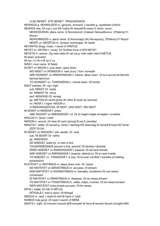 cf AD NEWET, ATE NEWET, TRAGUNOWOS
NEWIDÛS g. NEWIDUSOS m. ignorant, innocent. I naoidhe g. naoidhean (infant)
NEWIOS new. OI nue I nua SG nodha W newydd B nevez G nevio- novio-
NEWIODÛNON. place name. G Noviodunum (Caesar) Νοουιοδοuνον (Ptolemy) Fr
Nouan
NEWIOMAGOS n. place name. G Noviomago (IA) Νουιομαγος (Ptolemy) Fr Noyon
NEWÎT vn. NEWÎTUS m. renews, exchanges. W newid
NEYÄNTIS stingy, mean. I neoid cf YÄNTUS
NEYET vn -NIYON n. cooks. OI ·fonither fuine cf WO NEYET
NEYETS m. warrior. Og neta netta OI nie nia g. neth niath niad cf NÊTUS
NI down (preverb).
NÎ not. I ní W ni B ne C ny
NIDÂ f. river name. W Nedd
NI DET vn NIDON n. puts down, goes down.
WO NIDET vn WONIDON n. sets (sun). I fuin- fuineadh
ARE WONIDET vn AREWONIDON n. lowers, takes down. OI ta·n-aurnat do·fairnitís
tairniud tairinnud
TO WONIDET vn. TOWONIDON n. comes down. OI toined
NIGIT washes. OI ·nig I nigh-
sub. NÊKST OI ·nestá
fut. NINIKST OI ·ninus
perf. NENOIGE OI ·nenaig
pp. NIKTOS OI necht (pure) W nithio B nizañ (to winnow)
vn. NIGIÂ f. I nighe -NIGON n.
cf ÄNDONIGÄNTION, DÎ NIGIT, UKS NIGIT, WO NIGIT
NI GODIT vn NIGEDIÂ f. prays.
ARE NIGODIT vn ARENIGEDIÂ f. id. OI ar·neget irnigde ernaigde I urnaidhe
NIGLOS m. cloud. I néal
NIKSON n. wound. OI ness W nych (pining) B nec’h (anxiety)
NINATIS f. nettle. OI nenaid g. nento I neantóg SG deanntag W danadl B linad OC linhat
(ZCP 33.24)
NI SEDET vn NISODIÂ f. sits, awaits. OI ·neat
sub. NI SEDÂT OI ·nethe
pp. NISESSOS
AD NISEDET waits for, is next in line.
T(O)ADNISESSIOS second in line, second. OI tánaise I tánaiste
ÄNDE NISEDET vn ÄNDENISODIÂ f. expects. OI ad·neot indnide
ARE NISEDET vn ARENISODIÂ f. expects, attends to. OI ar·neat irnaide
TO NISEDET vn. TONISODIÂ f. is due. OI ta·neat ·tuinither I tuinidhe (a holding,
possession)
NI STÂYET vn NISTÂMUS m. steps down onto. OI ·nessa
AD NISTÂYET vn ADNISTÂMUS m. accuses. OI áinsem
KON NISTÂYET vn KONNISTÂMUS m. tramples, condemns OI con·nessa
comainsem
DÎ NISTÂYET vn DÎNISTÂMUS m. despises. OI du·nessa dínsem
TO NISTÂYET vn TONISTÂMUS m. walks, steps, crushes. OI do·nessa tuinsem
WER NISTÂYET kicks,treads,accuses. OI for·nessa
NÎTIS f. battle. OI níth cf NÊTUS
NÎTIGALÂ f. man’s name. OI Níthgal
NIZDOS m. nest. I nead W nyth B neizh C neith
NOIBOS holy,good. OI noeb I naomh cf NÊBÂ
NOKTS f. night. OI innocht I anocht MW henoeth W heno B henozh fenozh (tonight) MW
 