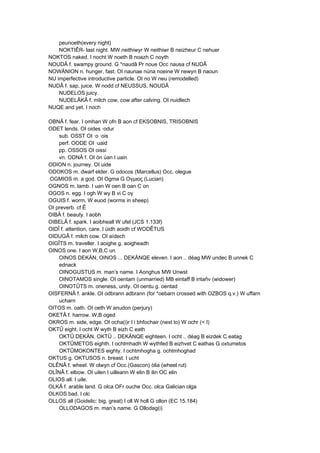 peunoeth(every night)
NOKTIÊR- last night. MW neithiwyr W neithiwr B neizheur C nehuer
NOKTOS naked. I nocht W noeth B noazh C noyth
NOUDÂ f. swampy ground. G *naudâ Pr noue Occ nausa cf NUDÂ
NOWÄNION n. hunger, fast. OI naunae núna noeine W newyn B naoun
NU imperfective introductive particle. OI no W neu (remodelled)
NUDÂ f. sap, juice. W nodd cf NEUSSUS, NOUDÂ
NUDELOS juicy.
NUDELÂKÂ f. milch cow, cow after calving. OI nuidlech
NUQE and yet. I noch
OBNÂ f. fear. I omhan W ofn B aon cf EKSOBNIS, TRISOBNIS
ODET lends. OI oides ·odur
sub. OSST OI ·o ·ois
perf. OODE OI ·uaid
pp. OSSOS OI oissi
vn. ODNÂ f. OI ón úan I uain
ODION n. journey. OI uide
ODOKOS m. dwarf elder. G odocos (Marcellus) Occ. olegue
OGMIOS m. a god. OI Ogma G Ογμιος (Lucian)
OGNOS m. lamb. I uan W oen B oan C on
OGOS n. egg. I ogh W wy B vi C oy
OGUIS f. worm. W euod (worms in sheep)
OI preverb. cf Ê
OIBÂ f. beauty. I aobh
OIBELÂ f. spark. I aoibheall W ufel (JCS 1.133f)
OIDÎ f. attention, care. I úidh aoidh cf WODÊTUS
OIDUGÂ f. milch cow. OI aídech
OIGÎTS m. traveller. I aoighe g. aoigheadh
OINOS one. I aon W,B,C un
OINOS DEKÄN, OINOS ... DEKÄNQE eleven. I aon .. déag MW undec B unnek C
ednack
OINOGUSTUS m. man’s name. I Aonghus MW Unwst
OINOTAMOS single. OI oentam (unmarried) MB eintaff B intañv (widower)
OINOTÛTS m. oneness, unity. OI oentu g. oentad
OISFERNÂ f. ankle. OI odbrann adbrann (for *oebarn crossed with OZBOS q.v.) W uffarn
ucharn
OITOS m. oath. OI oeth W anudon (perjury)
OKETÂ f. harrow. W,B oged
OKROS m. side, edge. OI ocha(i)r I i bhfochair (next to) W ochr (< I)
OKTÛ eight. I ocht W wyth B eizh C eath
OKTÛ DEKÄN, OKTÛ .. DEKÄNQE eighteen. I ocht .. déag B eizdek C eatag
OKTÛMETOS eighth. I ochtmhadh W wythfed B eizhvet C eathas G oxtumetos
OKTÛMOKONTES eighty. I ochtmhogha g. ochtmhoghad
OKTUS g. OKTUSOS n. breast. I ucht
OLÊNÂ f. wheel. W olwyn cf Occ.(Gascon) òlia (wheel rut)
OLÎNÂ f. elbow. OI uilen I uilleann W elin B ilin OC elin
OLIOS all. I uile.
OLKÂ f. arable land. G olca OFr ouche Occ. olca Galician olga
OLKOS bad. I olc
OLLOS all (Goidelic: big, great) I oll W holl G ollon (EC 15.184)
OLLODAGOS m. man’s name. G Ollodag(i)
 