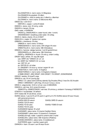 OLLOGNÂTOS m. man’s name. G Ollognatus
OLLOSAMOS the greatest. OI ollam
OLLOSAMÛ m. chief (in poetry etc.) I ollamh g. ollamhan
OLLOWIKS m. man’s name. G Olloviconis filius
OMOS raw. I omh W of
OMIYON n. copper. I umha W efydd
ONDOS n. stone, rock. OI ond g. uinde
ONGOS m. lament. OI ong
ONO- water. cf ENÂKON
ONOKÛ g. ONOKUNOS m. water hound, otter. I onchú
ONOSWESSIS f. breathing under water. OI onfaig
ONOS m. blame, shame. OI on cf ANAT
OQOLOS m. maple. G *opolos LLat. opulus
ORBION n. inheritance. OI orbe
ORBIOS m. man’s name. G Orbius
ORBIOGENOS m. man’s name. OW Urbgen W Urien
ORBIOTALUS m. man’s name. OBr Orbiotal(us)
ORDOS m. hammer, sledge hammer. I ord W gordd B horz
ORDOWIKES p.m. tribal name. OBr Ordovices
ORDÛ g. ORDENOS m. thumb. OI ordu g. ordan I ordóg
ORGET slays, strikes. OI ·oirg OB orgiat
sub. ORRT (for *ORKST) OI ·orr ·oir
fut. IARRT (for *IARKST) OI ·íur íuras
aor. ORT OI ·ort
pp. ORTOS OI ·ort ortae
vn. ORGENÂ f. OI orcun g. oircne I argain W -orn
ORGETIOS m. man’s name. G Orgetius
ORGETORÎGS m. man’s name. G Orgetorix (Caesar)
cf ÄMBI ORGET, ARE ORGET, EKS ORGET, TO ORGET, DONIORGENÂ
ORGIS f. testicle. OI (dual?) uirge
ORKOS m. pig. OI orc (young pig)
ORKO- n.m. place name (Orkney islands) Og Orcades (Pliny) I Inse Orc SG Arcaibh
ORKÛ f. ORKENOS f. calf of leg. OI orcuin I orca p. oircne
OROS m. edge,border. OI,W or (cf Lat. ora) cf AREORON
OSNOS m. ash tree. W,C onnen B onnenn
OSNESTÛ g. OSNESTÛNOS f. ash tree. OI uinnius g. uindsenn I fuinseog cf WERESTÛ
OTIKOS m. householder. OI aithech
OTIT makes fall. W odi (throw, snow)
OUKSU above. I uas ós W uch W uwch C ugh B uc’h (TO OUKSU above OI tuas I thuas)
with personal pronouns
OUKSU MOI OI uasum OUKSU SNÎS OI uasunn
OUKSU TOI OI uasut
OUKSU TÛ OI uaso OUKSU YOBIS OI ósib
OUKSU YAI OI uaise
OUKSAMOS highest. W uchaf
OUKSAMÂ f. place name. CI Uxama Castilian Osma
OUKSISAMÂ f. place name. G Uxisama Fr Ouessant
OUKSELOS high, noble. I uasal W uchel B uhel C huhel
OUKSELON n. place name. OBr Ουξελλον (Ptolemy)
OUKSELODÛNON n. place name. G Uxellodunum
OUKTEROS upper. I uachtar (upper part)
OWINON n. foam. OI auen I uan W ewyn B eon
 
