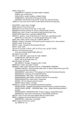 OWIS f. sheep. OI oí
OWIGARIOS m. shepherd. OI augaire oegaire I aoghaire
OWÎKÂ f. ewe. W ewig (hind)
OWILOGOS m. sheep’s dropping. I aoileach (dung)
OWIMELGON n. Spring Day (2 February) OI oimelc
OWISISQÎ f. ewe that has not given birth. OI oïsc óisc I fóisc SG othaisg
OZBOS m. knob, lump, knot in wood. OI odb I fadhb W oddf (cf Gk οσφuς hip)
QALATRON n. spear, beam. W paladr
QANÂ whence? OI can W pan cf QÊ
QANÎ when? OI cuin W pan G ponc (EC 15.184) cf QÊ
QÄNSSOS tormented, tortured. OI ·céssim I céasadh (suffer, torment)
QÂQOS each, every. OI cach I cách gach W pawb pob bob B pep C pup
QÂQOTEROS either of two. I ceachtar cf NEQOTEROS
QARIOS m. cauldron. I coire W pair B,OC per G *parios Occ. pairòl Basque pertz
QARIATÎS p.m. tribal name. G * Qariatís Quarites (Pliny) Occ. Cairàs
QARIT does, makes, causes. W peri par- cf QRITÂ, QRITUS
QÂRON n. pasture. I pór (seed < W) W pawr B peuriñ (to graze) (cf Av. cahra- pasture)
QARRÂ f. spear. OI carr W par
QASTÂ f. cough. I casachtach W pas peswch B,C paz
QÂTIS f. chaff. I cáith
-QE and. OI -ch (Celt. 5.77ff) G -c (EC 15.151) CI -cue L -pe (EC 12.43O)
QÊ who? I cia W pwy B piv C pyw
cf OI coich (whose?) QANÂ, QANÎ, QI(D), KU
QÊ whither? OI cia cf QÊ
QELLÂT vn -QELLON n. goes round. OI ·chela ·ciallathar
cf ÄMBI QELLÂT, ARE QELLÂT, QOLÛ
QELÂ f. ball. W pel B pell I peil (< W)
QELLOS distant. W,C,B pell
QELLIGNOS m. stranger. G pelign(on) (EC 15.18O)
QENKTUS m. desert, open space. W paith
QENNON n. head. I ceann W,B penn G penno- cf ENQENNION, ENIQENNI
QENNON LOKOUS n. head of the lake, place name. G *pennon lokous Penno lucos (TP)
Penne locos (IA) Penno locus(Rav)
QENNOBRIGS f. place name. G *Pennobrigá LLat. Penobria Pennobrias Penobrias
QENNOGALÂ f. a pressing. OI cenngal MW pennyal
QENNORÊGON n. filIet, halter. I ceannrach MW penrwy
QENNOWINDOS white-headed. I ceanann W penwyn G πεννοοuινδος
QENNOWINDOSTUS m. place name. I Ceanannas
QENNÂ f. cliff. Occ.(Gascon) pena Cat. penya
QENNÎT decides, settles. I cinneadh
QENQE five. I cúig OI cóic W pump MW pymp B pemp G pempe-
QENQETOS fifth. I cúigeadh OW pimphet W pumed B pempet C pympes G pinpetos
QENQE DEKÄN, QENQE ... DEKÄNQE fifteen. I cúig ... déag W pymtheg B pemzek C
pymthek
QENQEKONTES > QENQONTES fifty. OI cóica I caoga g. caogad MW pymwnt
QENQEDOLÂ f. plant name («five leaves») G *pempedolâ πομπεδουλα
QERTIS f. bush. OI ceirt cuert queirt (Ogham letter Q) I scairt W perth
QÊRÂ f. a goddess. Og moco(i) Qerai OI moccu Chiara
QÊRORÎGION n. tribal name. I Ciarraighe
QESET weeps. OI ciid (cf Lat. querre)
sub. QESÂT OI · cia
 