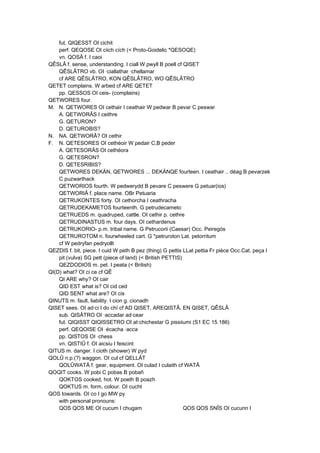 fut. QIQESST OI cichit
perf. QEQOSE OI ciich cích (< Proto-Goidelic *QESOQE)
vn. QOSÂ f. I caoi
QÊSLÂ f. sense, understanding. I ciall W pwyll B poell cf QISET
QÊSLÂTRO vb. OI ·ciallathar ·chellamar
cf ARE QÊSLÂTRO, KON QÊSLÂTRO, WO QÊSLÂTRO
QETET complains. W arbed cf ARE QETET
pp. QESSOS OI ceis- (complains)
QETWORES four.
M. N. QETWORES OI cethair I ceathair W pedwar B pevar C peswar
A. QETWORÂS I ceithre
G. QETURON?
D. QETUROBIS?
N. NA. QETWORÂ? OI cethir
F. N. QETESORES OI cethéoir W pedair C,B peder
A. QETESORÂS OI cethéora
G. QETESRON?
D. QETESRIBIS?
QETWORES DEKÄN, QETWORES ... DEKÄNQE fourteen. I ceathair .. déag B pevarzek
C puzwarthack
QETWORIOS fourth. W pedwerydd B pevare C peswere G petuar(ios)
QETWORIÂ f. place name. OBr Petuaria
QETRUKONTES forty. OI cethorcha I ceathracha
QETRUDEKAMETOS fourteenth. G petrudecameto
QETRUEDS m. quadruped, cattle. OI cethir p. cethre
QETRUDINASTUS m. four days. OI cethardenus
QETRUKORIO- p.m. tribal name. G Petrucorii (Caesar) Occ. Peiregós
QETRUROTOM n. fourwheeled cart. G *petruroton Lat. petorritum
cf W pedryfan pedryollt
QEZDIS f. bit, piece. I cuid W peth B pez (thing) G pettis LLat pettia Fr pièce Occ.Cat. peça I
pit (vulva) SG pett (piece of land) (< British PETTIS)
QEZDODIOS m. pet. I peata (< British)
QI(D) what? OI ci ce cf QÊ
QI ARE why? OI cair
QID EST what is? OI cid ced
QID SENT what are? OI cis
QINUTS m. fault, liability. I cion g. cionadh
QISET sees. OI ad·ci I do chí cf AD QISET, AREQISTÂ, EN QISET, QÊSLÂ
sub. QISÂTRO OI ·accadar ad·cear
fut. QIQISST QIQISSETRO OI at·chichestar G pissiiumi (S1 EC 15.186)
perf. QEQOISE OI ·écacha ·acca
pp. QISTOS OI ·chess
vn. QISTIÛ f. OI aicsiu I feiscint
QITUS m. danger. I cioth (shower) W pyd
QOLÛ n.p.(?) waggon. OI cul cf QELLÂT
QOLÛWATÂ f. gear, equipment. OI culad I culaith cf WATÂ
QOQIT cooks. W pobi C pobas B pobañ
QOKTOS cooked, hot. W poeth B poazh
QOKTUS m. form, colour. OI cucht
QOS towards. OI co I go MW py
with personal pronouns:
QOS QOS ME OI cucum I chugam QOS QOS SNÎS OI cucunn I
 