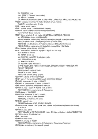 fut. RIRÂST OI ·rera
perf. RERÂYE OI rerais (remodelled)
pp. RÂTOS OI dirathe
vn. RÂMUS m. I iomramh, rámh cf ÄMBI RÂYET, DÎ RÂYET, RÂTIÂ, RÂMÄN, RÂTUS
RAZDET scrapes, smoothes. W rhathu B razhañ (cf Lat. râdere)
RAZDIÂ f. smoothed path. OI raite
REBÂ f. game, sport. I reabh
RÊBÂ f. brindle, stripe. OI riab I riabhach (striped)
REBRU n. sieve. I riobhar I riobhar meala (honeycomb)
Here? W rhefr B reor (rectum)
RÊDET drives (chariot). OI ·rét ·riadat cf EQORÊDÂ, EQORÊDIS, RÊSSUS
vn. RÊDSMÄN n. I reim cf DIRÊDSMÄN
RÊDIS driveable. I réidh (easy, smooth) W rhwydd (easy) B rouez (thin sown)
RÊDÂ f. vehicle, drive. OI riad (drive) G reda (Caesar - cart)
RÊDONES p.m. tribal name. G Redones (Caesar) B Roazhon Fr Rennes
RÊDONTIOS m. man’s name. OI Korku Reti, moccu Retai I Dál Riada
RÊGÂ f. torture, gibbet. OI riag cf RINGET
REGET stretches out,directs. OI ·rig rigid G regu-c (EC 15.185)
sub. REKST OI ·ressed
fut. REKST OI ·ré ·res
aor. REKT OI · racht MW dyreith datwyreith
perf. REROGE OI reraig
pp. REKTOS OI ·recht
vn. REGIÂ f. I righe -REGNIS f.
cf ARE REGET, EKS REGET, KON REGET, DÎREGUS, ROGIT, TO REGET, WO
REGET, WERREGÂ
REGINOS stiff. I righin W rhain
REGNON n. span. OI rén
REGETS f. forearm. OI rig g. riged
RÊGSMÄN n. bond. W rhwym cf RIGET
RÊKET tears. Y rhwygo B regiñ MB roegaff cf RIKNOS, ROIKÂT
RÊKSIÂ f. finger span. OI réise cf RINGET
RÊKSMIS m. contortionist. OI réimm cf RINGET
RÊKSTRON n. contortion. I riastradh cf RlNGET
REKTUS m. rule. I reacht W rhaith B reizh cf RÎGS
REKTUGENOS m. man’s name. G Rextugenos
REMÎT places. cf WO REMÎT
REMROS fat. I reamhar W rhef (< *rhefr?)
REMIÛS n. REMIOS fatter. I reimhe
REMESÂ p.n. thickness. OI reime
RENDIS f. a point. I rinn
RENDÂT indicates. cf WO RENDÂT, RONDÂ
RÊNOS m. track, course. I rian (track, path, course, sea) G Rhenus (Sallust - the Rhine)
cf ROINOS
RENTUS m. star. OI rét
RENTUGLUSÛ g. RENTUGLUSNOS f. star. OI rétglu g. rétglann I réalta cf GLEUSTUS
RENTUS m. thing, OI rét I réad rud
RÊRÂ f. will. I riar
RÊSKOS m. fen. I riasc
RÊSSUS m. driving. cf RÊDET
RÊSSUMÂROS m. man’s name. G Redsomarus Restumarus Ressimari
RÊSTRON n. impediment. W rhwystr B rouestl
 