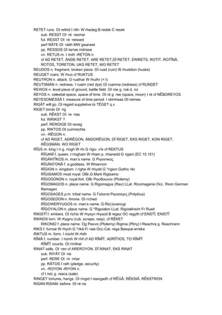RETET runs. OI rethid I rith- W rhedeg B redek C resek
sub. RESST OI ·ré ·resmai
fut. RESST OI ·ré ·reissed
perf RÂTE OI ·ráith MW gwarawt
pp. RESSOS OI tarras indrisse
vn. RETUS m. I rioth -RETON n.
cf AD RETET, ÄNDE RETET, ARE RETET,DÎ RETET, ERIRETS, ROTIT, ROTÎNÂ,
ROTOS, TORETON, UKS RETET, WO RETET
REUDOS n. fragment, broken piece. OI ruad (ruin) W rhuddion (husks)
REUGET roars. W rhuo cf RUKTUS
REUTRON n. attack. O ruathar W rhuthr (< I)
REUTSMÄN n. redness. I ruaim (red dye) OI ruamna (redness) cf RUNDET
REWOS n. level piece of ground, battle field. OI róe g. roë d. roí
REYOS n. celestial space, space of time. OI ré g. ree (space, moon) I ré cf NÊBOREYOS
REYESOMESSÂ f. measure of time period. I réimheas OI reimes
RIGÂT will go. OI regaid suppletive to TÊGET q.v.
RIGET binds OI ·rig
sub. RÊKST OI ·re ·rias
fut. RIRIKST ?
perf. REROIGE OI reraig
pp. RIKTOS OI cuimrechta
vn. -RÊGON n.
cf AD RIGET, ADRÊGON, ÄNDORÊGON, DÎ RIGET, EKS RIGET, KON RIGET,
RÊGSMÄN, WO RIGET
RÎGS m. king I rí g. ríogh W rhi G rîgo- -rîx cf REKTUS
RÎGANÎ f. queen. I ríoghain W rhiain p. rhianedd G rigani (EC 15.151)
RÎGÄNTÎKOS m. man’s name. G Ριγαντικος
RÎGÄNTONÂ f. a goddess. W Rhiannon
RÎGION n. kingdom. I ríghe W rhiydd G *rígion Gothic riki
RÎGISAMOS most royal. OBr,G Marti Rigisamo
RÎGODÛNON n. royal fort. OBr Ριγοδοuνον (Ptolemy)
RÎGOMAGOS n. place name. G Rigomagus (Rav) LLat. Ricomagensi Occ. Riom German
Remagen
RÎGOSAGES p.m. tribal name. G Γαλαταi Ριγοσαγες (Polybius)
RÎGOSEDON n. throne. OI ríched
RÎGOWERYUGOS m. man’s name. G Ri(c)overiugi
RÎGOYALON n. place name. G *Rigoialon LLat. Rigoialinsim Fr Rueil
RIKISTÎ f. embers. OI richis W rhysyn rhysod B regez OC regyth cf ENSTÎ, ENISTÎ
RIKNOS torn. W rhygnu (rub, scrape, rasp). cf RÊKET
RIKONIÛ f. place name. Og Ρικενα (Ptolemy) Riginia (Pliny) I Reachra g. Reachrann
RIKS f. furrow W rhych G *rikâ Fr raie Occ.Cat. rega Basque erreka
RIKTUS m. form. I riocht W rhith
RÎMÂ f. number. I riomh W rhif cf AD RÎMÎT, ADRÎTIOS, TO RÎMÎT
RÎMÎT counts. OI rímther
RINAT sells. OI ·ren cf AREROYON, DÎ RINAT, EKS RINAT
sub. RIYÂT OI ·ria
perf. RERE OI ·rir ·rirtar
pp. RÂTOS I rath (pledge, security)
vn. -ROYON -RIYON n.
cf I reic g. reaca (sale).
RINGET tortures, hangs. OI ringid I reangadh cf RÊGÂ, RÊKSIÂ, RÊKSTRON
RISAN RISAM- before. OI ré ria
 