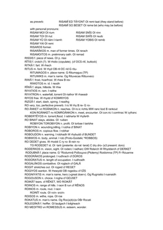 as preverb: RISAMÎ ED TÂYONT OI remi·taat (they stand before)
RISAMÎ SO BESET OI reme·bé (who may be before)
with personal pronouns:
RISAM MOI OI rium RISAM SNÎS OI rinn
RISAM TOI OI riut RISAM SWÎS OI reuib
RISAM YÛ OI riäm I riamh RISAM YOBIS OI remib
RISAM YAI OI remi
RISAROS former.
RISARÂKOS m. man of former times. OI rerach
RISAMOITOS m. preliminary oath. OI remad
RISSIS f. piece of news. OI p. rissi
RÎTIS f. crotch (?). W rhidio (copulate). (cf OCS ritï, buttock)
RITKÂ f. fart. W rhech
RITUS m. ford. W rhyd OB rit OC rid G ritu-
RITUMAGOS n. place name. G Ritumagus (TP)
RITUWIKS m. man’s name. Og Rituvecas Rittuvvecc
RIWÂ f. frost, hoarfrost. W rhew B rev
RIWOTOS m. id. I reodh
RÎWÂ f. slope, hillside. W rhiw
RIYATIOS m. ram. I reithe
RIYATRON n. waterfall, torrent OI riathor W rhaeadr
RIYOS free. W rhydd cf KOMRIYOS
RIZGÂ f. start, dash, spring. I readhg
RO very, too, perfective preverb. I ro W rhy B re- G ro-
RO ÄNKET vn ROÄNKON n. reaches. OI ro.ic richtu MW ranc bod B rankout
KON ROÄNKET nv KOMROÄNKON n. meet, encounter. OI con.ric I comhrac W cyfranc
ROBERTÊYOS m. torrent,flood. I rabharta W rhyferth
RO BINAT stays, abides. OI ·ruiben
ROBIYON TOROBIYON n. profit. OI torbae I tairbhe
ROBIYON n. wounding,killing. I rubha cf BINAT
ROBOROS m. copious flow. I robhar
ROBOUDON n. warning. I robhadh W rhybudd cf BUNDET
ROBWOS m. body, animal. I rob (Proto-Goidelic *ROBBOS)
RO DEDET gives. W rhoddi C ry ro- B rein ro-
TO RODEDET id. OI ·tarti (preterite: do·rat ·tarat) C dry dro- (s3 present: doro)
RODERKOS m. vision, sight. OI roderc I radharc OW Riderch W Rhydderch cf DERKET
RODUBNÂ f. place name. G *Rodumnâ Ροδοuμνα (Ptolemy) Roidomna (TP) Fr Rouanne
RODÛRÂKOS prolonged. I rudhrach cf DÛROS
RODÛRATUS m. length of occupation. I rudhradh
ROGALÂKOS combattive. OI roglach cf GALÂ
ROGIT stretches out. OI rogaid cf REGET
ROGIYOS wanton. W rhewydd OB rogedou cf GÎS
ROGNIYATIS m. man’s name, hero («great doer»). Og Rugniatio I ruanaidh
ROGOUSON n. choice. I rogha cf GEUSET
ROIKÂT tears. cf RÊKET, WO ROIKÂT
ROINOS m. range of hills. I raon B run cf RÊNOS
ROINOS m. route, rout. I raon
ROINÎT routs. OI roín- sroín-
ROISOS m. withe, rope. OI roe
ROKATUS m. man’s name. Og Roc(a)t(o)s OBr Rocati
ROLEGÂKÂ f. heiffer. OI laulgach I loilgheach
RO MEDITRO vn ROMESSUS m. esteem, wonder.
 