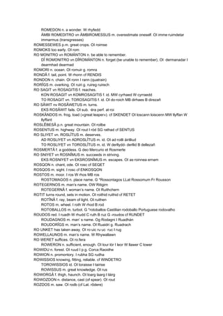 ROMEDON n. a wonder. W rhyfedd
ÄMBI ROMEDITRO vn ÄMBIROMESSUS m. overestimate oneself. OI imme·ruimdetar
immarmus (transgresses)
ROMESSEWES p.m. great crops. OI roimse
ROMOKS too early. OI rom
RO MONITRO vn ROMÄNTON n. be able to remember.
DÎ ROMONITRO vn DÎROMÄNTON n. forget (be unable to remember). OI ·dermanadar I
dearmhad dearmad
ROMORI n. ocean. OI romuir g. romra
RONDÂ f. tail, point. W rhonn cf RENDIS
RONDON n. chain. OI ronn I rann (quatrain)
RORÎGS m. overking. OI ruiri g. ruireg ruirech
RO SAGIT vn ROSAGITIS f. reaches.
KON ROSAGIT vn KOMROSAGITIS f. id. MW cyrhaed W cyrraedd
TO ROSAGIT vn. TOROSAGITIS f. id. OI do·roich MB dirhaes B direzañ
RO SÂWIT nv ROSÂWETUS m. turns.
EKS ROSÂWIT fails. OI sub. ·éra perf. at·roi
ROSKÄNDOS m. frog, toad («great leaper»). cf SKENDET OI loscann loiscenn MW llyffan W
llyffant
ROSLÊBESÂ p.n. great mountain. OI roilbe
ROSENTUS m. highway. OI rout I ród SG rathad cf SENTUS
RO SLIYET vn. ROSLÎTUS m. deserves.
AD ROSLIYET vn ADROSLÎTUS m. id. OI ad·roilli áirilliud
TO ROSLIYET vn TOROSLÎTUS m. id. W derllydd- derllid B dellezañ
ROSMERTÂ f. a goddess. G deo Mercurio et Rosmerte
RO SNIYET vn ROSNÎMUS m. succeeds in striving.
EKS ROSNIYET vn EKSROSNÎMUS m. escapes. OI as·roinnea ernam
ROSQON n. chant, ode. OI rosc cf SEQET
ROSQOS m. sight. I rosc cf ENKOSQON
ROSTOS m. moor. I ros W rhos MB ros
ROSTOMAGOS n. place name. G *Rossontagos LLat Rossomum Fr Rousson
ROTEGERNOS m. man’s name. OW Ritigirn
ROTEGERNÂ f. woman’s name. OI Ruithchern
ROTIT turns round, sets in motion. OI roithid ruithid cf RETET
ROTÎNÂ f. ray, beam of light. OI ruithen
ROTOS m. wheel. I roth W rhod B rod
ROTOBALLOS m. turbot. G *rotoballos Castilian rodoballo Portuguese rodovalho
ROUDOS red. I ruadh W rhudd C ruth B ruz G -roudos cf RUNDET
ROUDAGNOS m. man’ s name. Og Rodagni I Ruadhán
ROUDORÎGS m. man’s name. OI Ruaidri g. Ruadrach
RO UNKET has taken away. OI ro·uic ru·uc ·ruc I rug
ROWELLAUNOS m. man’s name. W Rhywallawn
RO WERET suffices. OI ro.fera
ROWERON n. sufficient, enough. OI lour lór I leor W llawer C lower
ROWIDU n. forest. OI ruud I p.g. Corca Raoidhe
ROWION n. promontory. I rubha SG rudha
ROWISSIOS knowing, fitting, reliable. cf WINDETRO
TOROWISSIOS id. OI toraisse I tairise
ROWISSUS m. great knowledge. OI rus
ROWORGÂ f. thigh, haunch. OI loarg laarg I láirg
ROWOZDON n. distance, cast (of spear). OI rout
ROZDOS m. saw. OI rodb (cf Lat. rôdere)
 