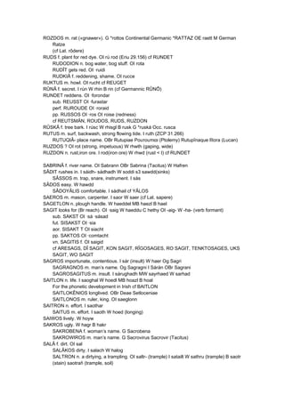 ROZDOS m. rat («gnawer»). G *rottos Continental Germanic *RATTAZ OE raett M German
Ratze
(cf Lat. rôdere)
RUDS f. plant for red dye. OI rú rod (Eriu 29.156) cf RUNDET
RUDODION n. bog water, bog stuff. OI rota
RUDÎT gets red. OI ·ruidi
RUDKIÂ f. reddening, shame. OI rucce
RUKTUS m. howl. OI rucht cf REUGET
RÛNÂ f. secret. I rún W rhin B rin (cf Germannic RÛNÔ)
RUNDET reddens. OI ·forondar
sub. REUSST OI ·furastar
perf. RUROUDE OI ·roraid
pp. RUSSOS OI ·ros OI roise (redness)
cf REUTSMÄN, ROUDOS, RUDS, RUZDON
RÛSKÂ f. tree bark. I rúsc W rhisgl B rusk G *ruská Occ. rusca
RUTUS m. surf, backwash, strong flowing tide. I ruth (ZCP 31.266)
RUTUQIÂ- place name. OBr Rutupiae Ροuτοuπιαι (Ptolemy) Rutupînaque lîtora (Lucan)
RUZDOS ? OI rot (strong, impetuous) W rhwth (gaping, wide)
RUZDON n. rust,iron ore. I rod(iron ore) W rhwd (rust < I) cf RUNDET
SABRINÂ f. river name. OI Sabrann OBr Sabrina (Tacitus) W Hafren
SÂDIT rushes in. I sáidh- sádhadh W soddi s3 sawdd(sinks)
SÂSSOS m. trap, snare, instrument. I sás
SÂDOS easy. W hawdd
SÂDOYÂLIS comfortable. I sádhail cf YÂLOS
SAEROS m. mason, carpenter. I saor W saer (cf Lat. sapere)
SAGETLON n. plough handle. W haeddel MB haezl B hael
SAGIT looks for (Br reach). OI ·saig W haeddu C hethy OI -aig- W -ha- (verb formant)
sub. SAKST OI ·sá ·sásad
fut. SISAKST OI ·sia
aor. SISAKT T OI siacht
pp. SAKTOS OI ·comtacht
vn. SAGITIS f. OI saigid
cf ARESAGS, DÎ SAGIT, KON SAGIT, RÎGOSAGES, RO SAGIT, TENKTOSAGES, UKS
SAGIT, WO SAGIT
SAGROS importunate, contentious. I sár (insult) W haer Og Sagri
SAGRAGNOS m. man’s name. Og Sagragni I Sárán OBr Sagrani
SAGROSAGITUS m. insult. I sárughadh MW sayrhaed W sarhad
SAITLON n. life. I saoghal W hoedl MB hoazl B hoal
For the phonetic development in Irish cf BAITLON
SAITLOKÊNIOS longlived. OBr Deae Setloceniae
SAITLONOS m. ruler, king. OI saeglonn
SAITRON n. effort. I saothar
SAITUS m. effort. I saoth W hoed (longing)
SAIWOS lively. W hoyw
SAKROS ugly. W hagr B hakr
SAKROBENA f. woman’s name. G Sacrobena
SAKROWIROS m. man’s name. G Sacrovirus Sacrovir (Tacitus)
SALÂ f. dirt. OI sal
SALÂKOS dirty. I salach W halog
SALTRON n. a dirtying, a trampling. OI saltr- (trample) I satailt W sathru (trample) B saotr
(stain) saotrañ (trample, soil)
 