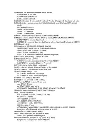 SALENON n. salt. I salann W halen OC haloin B holen
SALÎMÂ brine. W heli B hili
SALDOS salty. W hallt B sall
SALDÂ f. salt meat. I sall
SALIKS f. willow tree. OI sail g. sailech I saileach W helyg B halegenn G Salicilla (cf Lat. salix)
SAMALIS similar. I samhail amhail (like) W hafal fel (like) C haval B hañval cf SÄN- (cf Lat.
similis)
with personal pronouns:
SAMALÎ ME OI samlum
SAMALÎ TE OI samlut
SAMALÎ TEM OI samlith I amhlaidh
SAMNIS f. meeting. I Samhain (festival on 1 November) cf SÄN-
SAMOS m. summer. OI sam W,C haf B hañv cf KENTUSAMINON, MEDIOSAMINON
SAMORÂTON n. summer. I samhradh
SAMOSISQÎ f. «summer dry», cow that has not calved. I samhaisc B hañvesk cf SISQOS
SÂMOS quiet. I sámh
SÄN- together. cf KONSMIYOS, SAMALIS, SAMNIS
SÄN BRONKET leads, escorts. W hebrwng B ambroug
SÄNTERON n. half. W hanner C,B hanter
SÄNTIQÎ f. wife, companion. OI sétig
SÄNTIOS m. companion. W hennydd B hantez (neighbour)
SANESSON n. story, history. OI sanas W hanes
SANIS separate. OI sain MW han
SANI DET alienates, separates (land). OI sannaid cf DEDET
SANIRETON n. speciality. OI sainred W hanred
SÄNTOS m. thing, chattel. OI sét I seod (jewel)
SASION n. barley. W haidd B heiz G (s)asiam (cf Sk. sasya-)
SATION n. swarm. I saithe W haid B hed. cf SATON
SÂTIS f. fullness, enough. I sáith
SÂTIGALÂ f. man’s name. OI Saithgel
SÂTIGENOS m. man’s name. G Satigenus
SATON n. seed. W,B had cf SATION
SÂULIOS m. sun. W haul B heol C heul houl
SÂIWIT vn. SÂWETUS m. turns. OI soid soud
sub. SÂWÂT OI ·soe
pp. SÂWETOS OI ·soad soithe
cf ADSÂWOS, ÄMBI SÂWIT, ÄNDE SÂWIT, RO SÂWIT, TO SÂWIT
SÊBARIS f. ghost. I siabhair cf SOIBOS, WINDOSÊBARÂ
SEDET sits- OI ·said sedait
sub. SESST OI ·sius ·seis G sesit (EC 15.184)
fut. SISESST OI seiss
aor. SISESSER OI síasair
perf. SESODE OI dessid do.fessid
vn SODION n. I suidhe -SESSUS m.
SEDON n. seat. W sedd
cf ÄMBI SEDET, ÄNDE SEDET, AGOSEDON, ARESODION, DÎ SEDET, DÎSEDIS,
ENSEDON, KÄNTÂSEDON, MEDOSESSUS, NI SEDET
SEDOS SÎDOS n. peace. I síodh W hedd
SEGET sows. W hau MW heu he- W he se (seed)
SEGETÂ f. a goddess. G deae Segetae
SEGOS n.fruitfulness, strength. OI seg g. sige W hy (keen)
For phonetic development in Welsh cf TEGOS
 