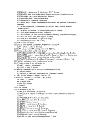 SEGOBODION n. place name. G Segobodium (TP) Fr Seveux
SEGOBRIGS f. place name. CI Σεγοβριγα (Strabo) Segobiriges (coin) Cat. Segorbe
SEGODÛNON n. place name. G Σεγοδοuνον (Ptolemy)
SEGOMÂROS m. man’s name. G Segomaros
SEGOMONIO- p.m. tribal name. OI Semaine
SEGOMÛ m. a god. Og Neta Segamonas OI Meth Semon, Nia Segamain G deo (Marti)
Segomoni
SEGONTIÂ f. place name. CI Saguntiae (Livy) Secontia (Pliny) Σεγοντια (Ptolemy)
Castilian Sigüenza
SEGONTION n. place name. OBr Seguntio (Rav) OW Cair Segeint
SEGOSTÎ f. mythical well of fruitfulness. I Seaghais
SEGOWELLAUNO- n.m. tribal name. G Σεγαλλαuνοι (Ptolemy) Segovellaunorum (Pliny)
SEGOWAKS m. man’s name. OBr Segovax (Caesar)
SEGOWÎSUS m. man’s name. G Segovesum (Livy)
SEGOWOS strong. G secoui (EC 15.183)
SEGNON n. saine net. I séan
SEKET cuts. cf EN SEKET, EKS SEKET, ARESKIYON, SKESENÂ
SEKIÂ f. a hide. I seiche (cf ON sigg)
SEKSMÄN n. rivet. I seim MW hemm p. hemyein(t) cf SOGLÂ
SEKTÄN seven. I seacht W saith B seizh C seyth
SEKTÄN DEKÄN, SEKTÄN ... DEKÄNQE seventeen. I seacht .. déag B seitek C seitag
SEKTAMETOS seventh. I seachtmhadh W seithfed B seizhved C seythves G sextametos
SEKTAMUKONTES seventy. I seachtmhogha g. sechtmhoghad
SEKTÄNTERIONES p.m. the Great Bear. OI sechtarét (< *sechtarenn) (Eriu 24.174)
SEKTNION n. peritoneum. I sicne (maidhm sicne, hernia)
SELET crawls, creeps. OI aor. selt (settled on)
SELÄNTÎ f. creeper. I seilide (snail)
SELEKIOS m. snail. OI seilche
SELGÂ f. hunt. I sealg W hel(a) B emolc’h C hellys (hunted) cf SLIGET
SELGAWOS hunting.
SELGAWO- p.m. the hunters, tribal name. OBr Σελγοοuαι (Ptolemy)
SELWÂ f. property. I sealbh G -selva cf LUGUSELWÂ
SEMET pours. OI ·essim cf EKS SEMET, UKS SEMET
sub. SEMÂT OI ·(f)usme
aor. SENT OI ·esset
pp. SÄNTOS OI tuiste
vn. -SÄNTIÛ f.
SÊMIS soft. I séimh
SENOS old. I sean W,B,C hen
SENÂKOS m. man’s name. OBr Senacus
SENÂKOWIDS m. «knower of old things», traditional historian. OI senchae senchaid I
seanchaí
SENÂKOWISSUS M. tradition, lore. I seanchas
SENISAMÛ m. old man, elder. OI sinemoin
SENISTEROS senior. I sinsear
SENOBENA f. woman’s name. G Senobena
SENOBUTS m. man’s name. OI Senboth
SENOGNÂTOS m. man’s name. G Senognato
SENOKAROS m. man’s name. OB Hencar G Senocarus
SENOMAGLOS m. man’s name. OBr Senomagli Senemagli
SENOMÂROS m. man’s name. G Senomari
SENONES p.m. tribal name. G Senones (Caesar) Fr Sens
 