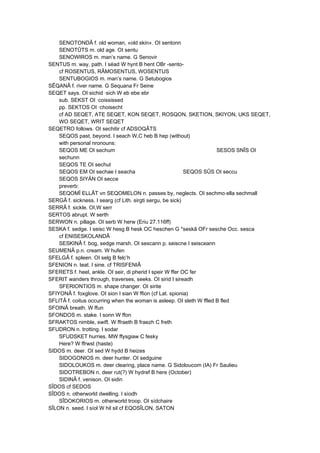 SENOTONDÂ f. old woman, «old skin». OI sentonn
SENOTÛTS m. old age. OI sentu
SENOWIROS m. man’s name. G Senovir
SENTUS m. way, path. I séad W hynt B hent OBr -sento-
cf ROSENTUS, RÂMOSENTUS, WOSENTUS
SENTUBOGIOS m. man’s name. G Setubogios
SÊQANÂ f. river name. G Sequana Fr Seine
SEQET says. OI sichid ·sich W eb ebe ebr
sub. SEKST OI ·coississed
pp. SEKTOS OI ·choisecht
cf AD SEQET, ATE SEQET, KON SEQET, ROSQON, SKETION, SKIYON, UKS SEQET,
WO SEQET, WRIT SEQET
SEQETRO follows. OI sechitir cf ADSOQÂTS
SEQOS past, beyond. I seach W,C heb B hep (without)
with personal nronouns:
SEQOS ME OI sechum SESOS SNÎS OI
sechunn
SEQOS TE OI sechut
SEQOS EM OI sechae I seacha SEQOS SÛS OI seccu
SEQOS SIYÄN OI secce
preverb:
SEQOMÎ ELLÂT vn SEQOMELON n. passes by, neglects. OI sechmo·ella sechmall
SERGÂ f. sickness. I searg (cf Lith. sirgti sergu, be sick)
SERRÂ f. sickle. OI,W serr
SERTOS abrupt. W serth
SERWON n. pillage. OI serb W herw (Eriu 27.116ff)
SESKA f. sedge. I seisc W hesg B hesk OC heschen G *seskâ OFr sesche Occ. sesca
cf ENISESKOLANDÂ
SESKINÂ f. bog, sedge marsh. OI sescann p. seiscne I seisceann
SEUMENÂ p.n. cream. W hufen
SFELGÂ f. spleen. OI selg B felc’h
SFENION n. teat. I sine. cf TRISFENIÂ
SFERETS f. heel, ankle. OI seir, di pherid I speir W ffer OC fer
SFERIT wanders through, traverses, seeks. OI sirid I sireadh
SFERIONTIOS m. shape changer. OI sirite
SFIYONÂ f. foxglove. OI sion I sian W ffion (cf Lat. spionia)
SFLITÂ f. coitus occurring when the woman is asleep. OI sleth W ffled B fled
SFOINÂ breath. W ffun
SFONDOS m. stake. I sonn W ffon
SFRAKTOS nimble, swift. W ffraeth B fraezh C freth
SFUDRON n. trotting. I sodar
SFUDSKET hurries. MW ffysgiaw C fesky
Here? W ffrwst (haste)
SIDOS m. deer. OI sed W hydd B heizes
SIDOGONIOS m. deer hunter. OI sedguine
SIDOLOUKOS m. deer clearing, place name. G Sidoloucom (IA) Fr Saulieu
SIDOTREBON n. deer rut(?) W hydref B here (October)
SIDINÂ f. venison. OI sidin
SÎDOS cf SEDOS
SÎDOS n. otherworld dwelling. I síodh
SÎDOKORIOS m. otherworld troop. OI sídchaire
SÎLON n. seed. I síol W hil sil cf EQOSÎLON, SATON
 