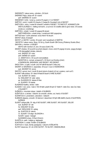 SKERÄNTÎ f. place name, «divider». OI Scirit
SKERDET flays, strips off. OI ·sceird
perf. SKÂRDE OI ·scaird
SKESENÂ f. knife. I scian g. sceine W ysgien (< I) cf SEKET
SKÊTIS f. vomit. I scéith W chwydu C hweja B c’houdeañ (vb) cf SKIYET
SKETLON n. story. I scéal W chwedl C whethl cf SEQET, TO SKETLÎT, KONSKETLON
SKETLOLINQS m. «telling remnant», a survivor of a battle able to give news. OI sceola
sciula p.a. sceólanga
SKÊTON n. shield. I sciath W ysgwyd B skoed
SKÊTORÊGON n. shield strap. I sciathrach MW ysgwytrwy
SKÎTOS tired. I scíth (abstract: scís) Here? B skuizh
SKIYET slices. B skejañ
SKIYET vn SKITÂ f. vomits. OI sceid ·scé I sceathach cf SKÊTIS
SKIYETS f. place name, Skye. OI Scí g. Sceth Sciath OBr Σκητις (Ptolemy) Scetis (Rav)
SKIYON n. mention. cf SEQET
SKIYÛ with mention of, and. OI sceo (Celt.5.78)
SKOKIT shakes. OI scuichit scuchait (depart, move, end) W ysgogi s3 pres. ysgyg (budge)
cf B diskogellañ (shake, disturb)
sub. SKEKST OI ·roisc
perf. SKÂKE OI ·scáich
vn. SKEKTUS m. OI scucht (remodelled)
SKOKTOS m. nomad, emigrant(?). OI Scot LLat Scottus (Irish)
cf SKÂKSLON, SKEKNON, UKS SKOKIT, WO SKOKIT
SKOLTON n. a split. I scoilt- (vb) W hollt B faoutañ C fela (vb)
SKORIT vn SKOROS m. separates. OI scuir- I scor cf ADSKOROS
sub. SKORÂT OI ·scora
SKOTÂ f. sprout, bud. I scoth B skod (stock of plant) (cf Lat. scatere, rush out?)
SLADET kills,strikes. OI ·slaid W lladd B lazañ cf ARE SLADET
sub. SLASST OI ·slaiss
fut. SISLASST OI ·sela ·selos
pp. SLASSOS OI ·slassa W llas
vn. SLADIÂ f. OI slaide
SLADNOS healthy, whole. I slán
SLAZDA f. rod, cane. I slat (< W) W llath yslath B lazh G *lattâ Fr. latte Occ. lata Cat. llata
cf SLADET?
SLÊBOS n. mountain slope. I sliabh cf SLIBNOS
SLÊKTUS m. a stroke. I sliacht- (to smooth, stroke, cut, hack) cf SLIGET
SLENKTUS m. prostration, adoration. I sléacht
SLIBNOS slippery, smooth. OI slemon I sleamhain W llyfn MB dileffn (hard) cf SLIKTRON,
SLÊBOS
SLIGET strikes,kills. OI ·slig cf AD SLIGET, ARE SLIGET, WO SLIGET, SELGÂ
sub. SLÊKST OI ·slé
fut. SISLIKST OI silis
perf. SESLOIGE OI ·selaig
pp. SLIKTOS OI ·slecht
vn. SLIGIÂ f. OI slige -SLOIGON n.
SLIGÂ f. spear. I sleagh
SLIKSMOS sharp. W llym B lemm
SLIGÎTS m. path. I slighe g. sligheadh
SLIKTRON n. a slide. W llithr cf SLIBNOS
SLIKTUS m. track, family (pedigree). I sliocht cf DÎSLIKTIS
SLIYET deserves. OI ·slí cf RO SLIYET, TO SLIYET, ÄNDESLÎMUS
 