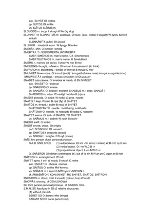 sub. SLIYÂT OI ·roillea
pp. SLÎTOS OI airillte
vn. SLÎTUS SLÎMUS m.
SLOUGOS m. troop. I sluagh W llu Og slogi
SLUNKET vn SLUNKETUS m. swallows. OI sluic- (sub. ·róllca) I slogadh W llyncu llwnc B
lonkañ
SLUNKÄNTÎ f. gullet. OI slucait
SLUNKIR... intestinal worm. W llyngyr B lenker
SMEKÂ f. chin. OI smech I smeig
SMERTÂ f. ? cf EQOSMERTÂ, ROSMERTÂ
SMERTOMÂROS m. man’s name. G f. Smertomara
SMERTOLITANOS m. man’s name. G Smetulitani
SMERU n. marrow (of bone). I smior W mer B mel
SMEUDNO- thought, reflexion. OI smuan I smuaineamh (to think)
SMIYARON n. blackberry. I sméar W mwyar B mouar C mor
SMUNKET blows nose. OI smucli (snot) I smugadh (blows nose) smuga smugairle (snot)
SMUWESTÂ f. cartilage. I smuas smúsach (cf Gk μυελον)
SNADET cuts,carves. OI snaides W naddu cf EN SNADET
sub. SNASST OI ·snassar
pp. SNASSOS OI snaise
vn. SNADIÂ f. OI snaide I snoidhe SNASSUS m. I snas -SNADÂ f.
SNADIMOS m. adze. W neddyf neddau B (n)eze
SNÂDIT protects. OI snád- W noddi s3 pres. nawdd
SNATIS f. leap. W naid B nijal (fly) cf SNÂYET
SNÂTOS m. thread. I snáth B neud cf SNIYET
SNÂTOWIYÄNTÎ f. needle. I snáthad g. snáthaide
SNÂTOWIYO- needle. W nodwydd B nadoz C nasweth
SNÂYET swims. OI sná- cf SNATIS, TO SNÂYET
vn. SNÂMUS m. I snámh W nawf B neuñv
SNÊDIS swift. OI snéid
SNIGIT snows, drops. OI sniges
perf. SESNOIGE OI ·senaich
pp. SNIKTOS I sneachta (snow)
vn. SNIGIÂ f. I snighe cf W nyf (snow)
SNÎS, first person plural personal pronoun.
N.A.D. SNÎS SNÛS (1) autonomous. OI sní -ni I sinn (< snísni) W,B ni C ny G sni
(2) verbal object. OI -nn W,C,B -n
(3) prepositional object. I -nn MW,C -n
G. SNÂSRON OI náthar (unstressed ár); but cf W ein MW an yn C agan an B hon
SNÎTRON n. entanglement. W nidr
SNIYET spins. I sní- W nyddu B nezañ C nethe
sub. SNIYÂT OI ·chosna ·roinnea
pp. SNITOS OI snithe MW kynnyd
vn. SNÎMUS m. I sníomh MW kynnif -SNIYON n.
cf. ÄMBISNÎTON, KON SNIYET, RO SNIYET, SNÂTOS, SNÎTRON
SNOUDOS m. cloud, mist. I snuadh (colour, hue) W nudd
SNOWÂ f. shaving. cf GENUSNOWÂ
SO third person personal pronoun. cf SINDOS, SIO-
S.M.N. SO fossilized in OI s3 relative structures:
(1) without preverb:
BERET SO OI beres (who brings)
KARAST SO OI caras (who loved)
 