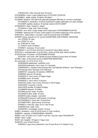 STERKTLON n. titbit, favourite food. OI sercol
STEUKSMÄN n. bend. I tuaim (ridge) B stum cf STOUGÂ, STUKTOS
STLEDMÄN n. spittle, dribble. OI sleidm OB stledm
STLENDET declares. OW istlinnit W ystlynedd (pedigree) MB stlen (in common knowledge)
STLONDOS m. declaration. OI slond (meaning) W cystlwn (affirmation of a right, lineage)
STLONDÎT signifies, declares. OI sluindid ·sluindi cf DÎ STLONDÎT
STLÊSSÄNTÎ f. thigh. I sliasaid p. sliasta
STLISSUS m. thigh, side. I slios W ystlys
STOUGÂ f. arch, bend. I tuagh stuagh (arch) tuagh (axe) cf STEUKSMÄN STUKTOS
STRABIS f. lightning bolt. OI sraib I ruibh (sulphur) OI sraibtine (lightning) (cf Gk στραπtει)
STRATON n. valley bottom, river field. I srath W ystrad B strad cf STRINÂT
STRINÂT strews, spreads out. OI ·sernat cf EKSSTORIS, KON STRINÂT, WOSTORIS
sub. STERÂT OI ·sera
aor. STERT OI ·sert
pp. STRITOS OI ·sreth
vn. STRITÂ I sreth -STORIS f.
STARNÂ f. causeway. W sarn ystarn
STRONKOS m. turd. W trwnc B stronk G *stronkos Fr étron Italian stronzo
STRUTIS m. venerable elder. OI sruith OW p. strutiu (cf OCS stryjï, father’s brother)
STUKTOS bent. W ystwyth. cf STEUKSMÄN STOUGÂ
STUKTIÂ f. river name. OBr *Stuktiá Στοuκκια (Ptolemy) Iuctius (Rav) W Ystwyth
STÛNÂ f. pillar. (cf Sk,Iranian stunâ) cf ARESTÛNÂ WERSTÛNÂ
SU- good,well. I so- W hy- B he- G su-
SUADWERIS wellstocked. I saidhbhir (rich)
SUAUSIOS well-eared, man’s name. G f. Suausiae
SUBORGIOS m. member of the Suborgiî tribe. Og Ροβογδιοι (Ptolemy - read *Soborgioi)
AOI Sebuirgi (read *Sobuirgi) I Dún Sobhairce
SUBRÂTIÛ f. prosperity. OI sobarthu cf BRÂTUS
SUBRÎGIS vigorous. OI sobraig
SUGENOS m. man’s name. OI Sogen Sogan
SUGNÎMIS active. W heini(f)
SUKAROS m. man’s name. G Sucarus
SUKATUS warlike, man’s name. OI Sucat (< W) W hygad
SUKLEWES- renowned. I sochla
SUKLUWOS audible. W hyglyw B heglev
SULABARIS eloquent. OI sulbair
SULÂMIS prompt, ready. OI solam
SULANSSUS clear, bright. OI solus
SUQRITIS pretty, shapely. I sochraidh
SUTÄNGUÂTS eloquent, well-tongued. OI suithnge
SUTEGERNOS m. good ruler. OI suithchern
SUTONKETOM n. good fortune. OI sothcad
SUWIDS m. wise man, sage. OI suí I saoi W syw
SUWIROS free, noble. I saor
SUWISSON n. knowledge, wisdom. OI sous
SUBIS f. strawberry. I subh W syfi B sivienn G *subi- σοuβιτης
SUBRON n. sleeping. cf ÄNDESUBRON, SOUNOS
SÛDIÂ f. soot. OI suide I sú G *sudiá Fr suie Occ. suja Cat. sutja cf SOUDIKLON
SÛGET sucks. I súigh-
SUKÂ f. girl, daughter. W hogen (+ hogyn, boy)
SUKKOS m. pig. W hwch B hoc’h
SUKKOS m. pig’s snout, plowshare. I soc W swch B soc’h G *sukkos Fr soc
 