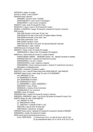 SÛTEGOS n. pigsty. G sutegis
SUTUS m. foetus. I suth cf SOWIT
SWADUS sweet, pleasant.
SWADWÂ f. woman’s name. I Sadhbh
SWADUGENOS m. man’s name. G Suadugeni
SWADURÎGS m. man’s name. G Suadurix
SWAKTÂ f. taste, smell. W chwaeth B c’hwez
SWANTUS m. desire. I sant (< W) W chwant B c’hwant
SWARIT vn SWARTIÛ f. laughs. W chwardd- chwerthin B c’hoarzh- c’hoarzhin
SWE towards.
SWE ARE forwards, to the east. OI sair I soir
SWE DEKSI to the right, to the south. OI sadess fadess I ódheas
SWE ÊRON backwards, to the west. I siar
SWE ÎSSU downwards. I síos
SWE OUKSU upwards. I suas
SWE TEUTI to the left, to the north. OI sathuaid fathuaith I óthuaidh
SWESWELOS m. walk. I siubhal
SWEKOS sweet. W chweg B c’hwek
SWEKRÛ f. mother in law. W chwegr OC hweger
SWEKRUNOS m. father in law. W chwegrwn OC hwigeren
SWEKS six. I séW chwech B c’houec’h C whegh CI sues
SWEKS DEKÄN, SWEKS ... DEKÄNQE sixteen. I sé .. déag B c’houezek C whettak
SWEKS(ET)OS sixth. I seiseadh W chweched G suexos
SWEKSWIRON n. six men. I seisear
SWEKSKONTES p. sixty. I seasca g. seascad
SWEKSMORÂ f. clover («having six parts»). I seamar G *sueksmoron visumarus
(Marcellus) cf melisweksmorion
SWELENÂ f. condiment. OI selann g. seillne
SWELOS m. turn. I seal W chwel chwyl chwil cf KON SWELÂT, UKS SWELÂT
SWENDET plays (music), barks (dog). OI ·seinn cf TO SWENDET
sub. SWENNST OI ·ses
fut. SISWENSST OI ·sib sifis
perf. SESWONDE OI sefainn
pp. SWÄNSSOS OI ·sessa
vn. SWÄNDMÄN n. I seinm -SWENDON n.
SWENSSIS f. music. OI séis
SWÄNDUS m. barking. OI sinn (mockery)
SWÄNDUKOS m. fox. I sionnach
SWERBET whirls. W chwerfu
SWERWOS bitter. I searbh W chwerw B c’houerv C wherow
SWESÛR g. SWESROS f. sister. I siúr OI siür SG piuthar W chwaer B c’hoar C hor
SWETET blows. OI ·infet cf ENI SWETET
sub. SWESST OI ·tinib
pp. SWESSOS OI ·rinfess
vn. -SWETON n. I tinfeadh OI feth m. (air)
SWETION n. gust of wind. OI sithe side
SWETIGALÂ f. vehemence. OI sidgal
SWÊZDET blows (wind). I séideadh W chwythu B c’houezañ C whythe cf SWIZDÂ
SWÎQANON n. whistle. W chwiban B c’hwiban
SWÎS second person plural personal pronoun.
N.A.D. SWÎS SWÛS (1) autonomous. OI sí, -si I sibh W chwi C why B c’hwi
(2) as prepositional object. OI -b I -bh W -ch B -oc’h C -gh
 