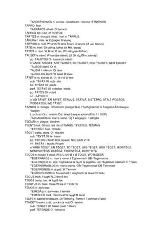 TAROSTNOWON n. across, crossbeam. I tarsna cf TNOWON
TARRO- fear.
TARRÂKOS afraid. OI tarrach
TARRUS dry. I tur cf TARTOS
TARTOS m. drought, thirst. I tart cf TARRUS
TÂRUKÂ f. mite. W t(o)rogen B teurog
TARWOS m. bull. W tarbh W tarw B tarv G tarvos (cf Lat. taurus)
TÂTIS m. thief. OI táith g. táthat (cf Hitt. tayus)
TATOS m. dad. W,B tad C tas; W taid (grandfather)
TAUSET is silent. W taw (be silent!) (cf Sk tû¿©îm, silently)
pp. TAUSTOS OI ·tuaissi (is silent)
cf ANDE TAUSET, ARE TAUSET, EN TAUSET, KON TAUSET, WER TAUSET
TAUSOS silent. OI tó
TAUSIÂ f. silence. OI táue
TAUSELOS silent. W tawel B tevel
TÂYET is at, stands at. OI ·tá I tá W taw
sub. TÂYÂT OI ·cota ·eta
fut. TITÂST OI ·etada
perf. TETÂYE OI ·cotedae ·etade
pp. TÂTOS OI ·cotad
vn. -TÂYOS m.
cf AD TÂYET, EN TÂYET, STAMUS, STÂTLÂ, SISTETRO, STALÎ, WOSTOS,
WOSTATOS, WO TÂYET
TAZGOS m. badger. OI tadcach (badger-like) I Tadhg(name) G Tasgetius Moritasgus
*tazgon-
LLat taxo Occ. taissón Cat. teixó Basque azkoin (Eriu 31.150ff)
TAZGAGNOS m. man’s name. Og Tazegagni I Tadhgán
TEDMÄN n. plague. I teidhm
TEENTS hot. OI té p. téit I te cf TÄNOS, TEKSTUS, TÊSMÄN
TEENTIÂ f. heat. OI téite
TÊGET walks, goes. OI ·téig téit
sub. TÊKST OI ·té ·tiasar
pp. TIKTOS C toyth B tiz (speed, fast) (JCS 2.14)
vn. TIKTÂ f. I teacht W taith
cf ÄMBI TÊGET, EN TÊGET, TO TÊGET, UKS TÊGET, WER TÊGET, MORITÊGS,
NEMESOTÊGS, KATÊGÂ, TARESTÊGÂ, MORITIKTÂ
TEGOS n. house. I teach W ty C chy B ti cf TOGIT, WOTEGESÂ
TEGERNÂKOS m. man’s name. I Tighearnach OBr Tegernacus
TEGERN(I)OS m. lord. I tighearna W teyrn G tegerno- Lat Thigernum castrum Fr Thiers
TEGERNOMAGLOS m. man’s name. OBr Tegernomali OB Tiernmael
TEGERNONOS m. a god. W Teyrnon
TEGOSLOUGOS m. household. I teaghlach W teulu OC teilu
TEGUS thick. I tiugh W,C tew B tev
TEKOS pretty, fair. W teg B tek
TEKSTUS m. heat. I teas W tes cf TEENTS
TEMOS n. darkness.
TEMESÂ p.n. darkness. I teimhe
TEMESLOS dark. I teimheal W tywyll B tevel
TEMRI n. sacred enclosure. OI Temuir g. Temro I Teamhair (Tara)
TENDET breaks, cuts, cracks (a nut) OI ·tendat
sub. TENSST OI ·tiasar (read *·tésar)
perf. TETONDE OI ·tethaind
 