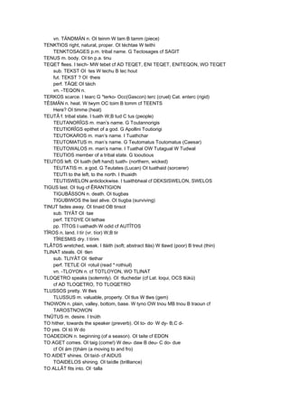 vn. TÄNDMÄN n. OI teinm W tam B tamm (piece)
TENKTIOS right, natural, proper. OI téchtae W teithi
TENKTOSAGES p.m. tribal name. G Tectosages cf SAGIT
TENUS m. body. OI tin p.a. tinu
TEQET flees. I teich- MW tebet cf AD TEQET, ENI TEQET, ENITEQON, WO TEQET
sub. TEKST OI ·tes W techu B tec hout
fut. TEKST ? OI ·theis
perf. TÂQE OI táich
vn. -TEQON n.
TERKOS scarce. I tearc G *terko- Occ(Gascon) terc (cruel) Cat. enterc (rigid)
TÊSMÄN n. heat. W twym OC toim B tomm cf TEENTS
Here? OI timme (heat)
TEUTÂ f. tribal state. I tuath W,B tud C tus (people)
TEUTANORÎGS m. man’s name. G Toutannorigis
TEUTIORÎGS epithet of a god. G Apollini Toutiorigi
TEUTOKAROS m. man’s name. I Tuathchar
TEUTOMATUS m. man’s name. G Teutomatus Toutomatus (Caesar)
TEUTOWALOS m. man’s name. I Tuathal OW Tutagual W Tudwal
TEUTIOS member of a tribal state. G tooutious
TEUTOS left. OI tuath (left hand) tuath- (northern, wicked)
TEUTATIS m. a god. G Teutates (Lucan) OI tuathaid (sorcerer)
TEUTI to the left, to the north. I thuaidh
TEUTISWELON anticlockwise. I tuaithbheal cf DEKSISWELON, SWELOS
TIGUS last. OI tiug cf ÊRANTIGION
TIGUBÂSSON n. death. OI tiugbas
TIGUBIWOS the last alive. OI tiugba (surviving)
TINUT fades away. OI tinaid OB tinsot
sub. TIYÂT OI ·tae
perf. TETOYE OI tethae
pp. TÎTOS I uathadh W odid cf AUTÎTOS
TÎROS n. land. I tír (vr. tíor) W,B tir
TÎRESMIS dry. I tírim
TLÂTOS wretched, weak. I tláith (soft; abstract tlás) W tlawd (poor) B treut (thin)
TLINAT steals. OI ·tlen
sub. TLIYÂT OI ·tlethar
perf. TETLE OI ·rotuil (read *·rothiuil)
vn. -TLOYON n. cf TOTLOYON, WO TLINAT
TLOQETRO speaks (solemnly). OI ·tluchedar (cf Lat. loqui, OCS tlükü)
cf AD TLOQETRO, TO TLOQETRO
TLUSSOS pretty. W tlws
TLUSSUS m. valuable, property. OI tlus W tlws (gem)
TNOWON n. plain, valley, bottom, base. W tyno OW tnou MB tnou B traoun cf
TAROSTNOWON
TNÛTUS m. desire. I tnúth
TO hither, towards the speaker (preverb). OI to- do· W dy- B,C d-
TO yes. OI tó W do
TOADEDION n. beginning (of a season). OI taite cf EDON
TO AGET comes. OI taig (come!) W deu- daw B deu- C do- due
cf OI ám (t)hám (a moving to and fro)
TO AIDET shines. OI taíd- cf AIDUS
TOAIDELOS shining. OI taídle (brilliance)
TO ALLÂT fits into. OI ·talla
 