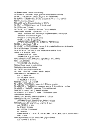TO ÄNKET comes. OI do·ic vn tíchtu I tig
TO BERET vn TOBERTÂ f. brings, gives. OI tabart I do bheir, tabhairt
TO BINAT vn TOBIYON n. attacks, slays. OI don·rubad I tubha
TO BONGET vn TOBEGON n. breaks, levies tribute. OI do·boing I tobhach
TOBUTÂ f. coming. W dyfod
TODAKRIS tearful. OI todéoir I taidhiuir cf DAKRU
TO DÂLÎT vn TODÂLIS f. pours out. OI do·dáli todail
TO ETET comes. OI do·eth
TO GEUSET vn TOGOUSON n. chooses. OI do·goa I togha
TOGIT covers, thatches. I tuigh- W toi cf TEGOS
TOGIÂ f. spiny rush (Ulex europeus) G *togiâ Fr tuie Occ.(Gascon) toja
TOGION n. straw, thatch. I tuighe
TOGOS m. covering. lJ,C,B to (roof)
TOGÎNÂ f. mantle. OI tugan tuigen
cf ARETOGION, ÄMBITOGON, ENTOGON, WERTEGESÂ
TOIBOS m. side. I taobh W,C,B tu
TO KENGET vn TOKÄNKSMÄN n. comes. OI do·cing tochim I do chum (to, towards)
TO KLADET roots up. OI du·claid I tochailt
TO KORITRO vn TOKOROS m. puts, throws. OI du·cuiredar tochur
TOISKOS m. jet, spurt. I taosc
TOISKET pours out. I taosc-
TOISKMÄN n. jet, gush. I taom
TOGAMINOS m. marten. OI togmann togmall togán cf GAMINOS
TOLÂ f. will. OI tol I toil
TOLOKAROS wilful. OI talchar
TOLGÂ f. force, attack, strength. OI tolg
TOLGOS m. bed cubicle. OI tolg
TO LENGET springs before. OI do·ling
TO LINQET casts, lets. OI do·lléici teilciud I teilgean
TOLIT sleeps. OI ·tuli cf KON TOLIT
sub. TOLÂT OI ·tola
aor. TOLIST OI ·tuil toilis
vn. TOLETUS m. OI cotlud
TOLIYOM n. flood. I tuile cf LINET
TO MADIT un TOMADMÄN n. breaks forth. OI do·ma tomaidm
TO MEDITRO vn TOMESSUS m. measures, weighs. OI du·mmidethar I tomhas
TO MELET vn TOMELTÂ f. consumes. OI do·meil I tomhailt
TOMESSON n. ear of corn. W tywys B tañvouez
TO MONITRO vn TOMÄNTIÛ f. thinks. OI do·muinetar toimtiu
TONDÂ f. land. OI tond
TONDETON n. breaking. OI tonnad (death) cf TENDET
TONDOS m. hide, skin. I tonn W ton
cf KRAMUTONDOS, SENOTONDÂ, TAROSTONDOS
TONGET swears. OI ·toing W tyngu twng C to- B touin
sub. TOKST OI ·tó ·tois
fut. TITEKST OI ·tithis
perf. TETOGE OI ·ruthethaig
vn. -TEGON n.
cf ARETEGON, DÎ TONGET, Ê TONGET, EKS TONGET, KONTEGON, WER TONGET,
WRIT TONGET
TONKIT predestines, causes. OI toc- MW tyngh- B tonkañ
sub. TONKÂT OI ·thoicther
 
