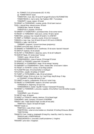 fut. TONKST (?) G p3 toncsiiontio (EC 15.183)
pp. TONKETON OI ·tocad
TONKETON n. luck, fate. OI tocad W tynged B tonket cf DUTONKETON
TONKETÂKOS m. man’s name. Og Togittacc OBr f. Tunccetace
TONKÄNTÎ f. cause, reason. OI tucait
TO ORGET vn TOORGENÂ f. crushes, grinds. OI do·fuairc tuarcun
TOQI n. natural thing, natural course. OI toich
TOQIKOS like, natural. W tebyg
TOQESTUS m. property. OI tochus
TO QRINAT vn TOQROYON n. purchases bride. OI do·cicher tochra
TO REGET vn TOREGNIS f. rises (sun), comes. W dyre- dyrain
TORETON n. produce, fruit. I toradh W toreth (< I) cf RETET
TO RÎMÎT vn TORÎMÂ f. recounts, counts. OI do·rími I tuireamh
TORKOS m. boar, hog. I torc W twrch B tourc’h OC torch cf ORKOS
TORROS m. belly. I tarr B,W tor
TORRIKÂ f. pregnant. I torrach toirrcheas (pregnancy)
TO SÂWIT turns (this way). OI do·soí
TO SKARÂT vn TOSKARATUS m. overthrows. OI do·scara ·tascrad I trascairt
TO SKETLÎT explores. OI do·scéulai
TO SLIYET vn TOSLÎMUS m. deserves, earns. OI do·slí I tuilleamh
TO SNÂYET floats. OI ·tonda (read *·tonna)
TOSNÂ f. wave. I,B tonn W ton
TOSNOGARON n. noise of waves. OI tonngar W toniar
TO SOWIT vn TOSOWÂ f. gives birth. OI toaid toí
TO SRENGET vn TOSRENGÂ f. drags. OI do·srenga I tarraing
TO SWENDET vn TOSWENDON n. barks, chases after. OI do·seinn I tafann
TO TÊGET vn TOTIKTÂ f. comes. OI do·théig tuidecht
TO TLOQETRO asks. OI do·tluichethar vn todlugud
TOTLOYON n. stealth. OI tothlae cf TLINAT
TO TUDET vn TOTEUSMÄN n. falls. OI do·tuit tothaim
TO U(N)KET brings. OI do·uic du·uc ·tuc I tug W dyg- dwg B doug- C deg-
vn TOUKNIS f. W dwyn MB doen C don
TO UNKET is used to, understands. OI do·ucci ·tuicei I tuig-
TO WEDET vn TOWEDONÂ f. leads to. OI to·feid ·tuid tuidin
TOWESSUS m. beginning. OI tuus I tús
TOWESSÂKOS m. leader. Og,OBr Tovisaci I taoiseaeh W tywysog
TO WERET vn TOWERON n. procures, supplies. OI du·ferthar I tuar SG todhar (supply,
manure)
TOWORÎNÂ f. corn. OI tuirenn
TO WETET says. W dywed-
TO WIKET vn TOGALÂ f. attacks, destroys. OI du·fesed togal
TOWORÎNÂ f. band, company. OI tuirenn cf WORÎNÂ
TRÂGÂ f. ebb. I trágh (beach) trágh- (to ebb) W trai (ebb)
TRÂKTUS m. beach. OI trácht W traeth
TRÂGET treads on.
TRÂKTUS m. sole of foot. I trácht
TRÂKTÊYON n. what is to be trodden on, threshold. W trothwy B treuzou (British
*TRÂTTEYON)
TRAGETS f. foot. I troigh g. troigheadh OI traig W p. traed B p. treid C p. treys trys
TRAGUS swift. cf WERTRAGUS
TRAGUNOWOS m. corncrake («swift proclaimer»). I traghna
TRAGINÂ f. pine resin. I traighean
 