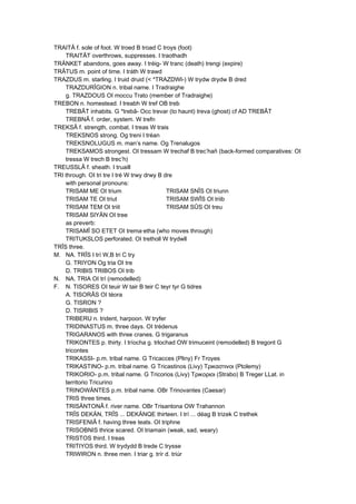 TRAITÂ f. sole of foot. W troed B troad C troys (foot)
TRAITÂT overthrows, suppresses. I traothadh
TRÄNKET abandons, goes away. I tréig- W tranc (death) trengi (expire)
TRÂTUS m. point of time. I tráth W trawd
TRAZDUS m. starling. I truid druid (< *TRAZDWI-) W trydw drydw B dred
TRAZDURÎGION n. tribal name. I Tradraighe
g. TRAZDOUS OI moccu Trato (member of Tradraighe)
TREBON n. homestead. I treabh W tref OB treb
TREBÂT inhabits. G *trebâ- Occ trevar (to haunt) treva (ghost) cf AD TREBÂT
TREBNÂ f. order, system. W trefn
TREKSÂ f. strength, combat. I treas W trais
TREKSNOS strong. Og treni I tréan
TREKSNOLUGUS m. man’s name. Og Trenalugos
TREKSAMOS strongest. OI tressam W trechaf B trec’hañ (back-formed comparatives: OI
tressa W trech B trec’h)
TREUSSLÂ f. sheath. I truaill
TRI through. OI tri tre I tré W trwy drwy B dre
with personal pronouns:
TRISAM ME OI trium TRISAM SNÎS OI triunn
TRISAM TE OI triut TRISAM SWÎS OI triib
TRISAM TEM OI triit TRISAM SÛS OI treu
TRISAM SIYÄN OI tree
as preverb:
TRISAMÎ SO ETET OI trema·etha (who moves through)
TRITUKSLOS perforated. OI tretholl W trydwll
TRÎS three.
M. NA. TRÎS I trí W,B tri C try
G. TRIYON Og tria OI tre
D. TRIBIS TRIBOS OI trib
N. NA. TRIA OI trí (remodelled)
F. N. TISORES OI teuir W tair B teir C teyr tyr G tidres
A. TISORÂS OI téora
G. TISRON ?
D. TISRIBIS ?
TRIBERU n. trident, harpoon. W tryfer
TRIDINASTUS m. three days. OI trédenus
TRIGARANOS with three cranes. G trigaranus
TRIKONTES p. thirty. I tríocha g. trlochad OW trimuceint (remodelled) B tregont G
tricontes
TRIKASSI- p.m. tribal name. G Tricacces (Pliny) Fr Troyes
TRIKASTINO- p.m. tribal name. G Tricastinos (Livy) Τρικαστινοι (Ptolemy)
TRIKORIO- p.m. tribal name. G Tricorios (Livy) Τρικοριοι (Strabo) B Treger LLat. in
territorio Tricurino
TRINOWÄNTES p.m. tribal name. OBr Trinovantes (Caesar)
TRIS three times.
TRISÄNTONÂ f. river name. OBr Trisantona OW Trahannon
TRÎS DEKÄN, TRÎS ... DEKÄNQE thirteen. I trí ... déag B trizek C trethek
TRISFENIÂ f. having three teats. OI triphne
TRISOBNIS thrice scared. OI triamain (weak, sad, weary)
TRISTOS third. I treas
TRITIYOS third. W trydydd B trede C trysse
TRIWIRON n. three men. I triar g. trír d. triúr
 