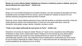 Nosso Lar é uma colônia-cidade, habitada por homens e mulheres, jovens e adultos, que já se
desvencilharam do corpo físico." - André Luiz
O que é Nosso Lar?
Nosso Lar é uma Colônia Espiritual na ionosfera terrestre, uma das camadas de atmosfera da Terra,
localizada acima da cidade do Rio de Janeiro, que foi fundada em meados do século XVI, por
distintos espíritos portugueses desencarnados no Brasil.
Nosso lar, como outras cidades espirituais é para onde são levados os espíritos socorridos vindos de
várias partes do umbral e da crosta terrestre, e conta com uma vasta rede viária, meios de
transporte, arborização, praças, teatros, hospitais, escolas e outros.
“Tudo é uma cópia melhorada do que temos na Terra” - André Luiz
Desenhos minuciosos do mapa da cidade "Nosso Lar" assim como a arquitetura das edificações,
ministérios e casas, foram criados pela médium Heigorina Cunha através de suas observações
realizadas durante suas saídas do corpo (desdobramento) em março de 1979, conduzidas e
orientadas pelo espírito Lucius. Seus desenhos foram esclarecidos e confirmados por Chico Xavier
de que se tratava realmente da cidade “Nosso Lar” e mais tarde serviram de inspiração para criar o
visual arquitetônico da cidade que se vê no filme.
 