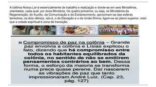 A colônia Nosso Lar é essencialmente de trabalho e realização e divide-se em seis Ministérios,
orientados, cada qual, por doze Ministros. Os quatro primeiros, ou seja, os Ministérios da
Regeneração, do Auxílio, da Comunicação e do Esclarecimento, aproximam-se das esferas
terrestres; os dois últimos, isto é, o da Elevação e o da União Divina, ligam-se ao plano superior, visto
que a cidade espiritual é zona de transição.
 