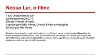 Nosso Lar, o filme
Título Original Nosso Lar
Lançamento 03/09/2010
Direção Wagner de Assis
Coprodução Globo Filmes, Cinética Filmes e Produções
Distribuição Fox Filmes
Quando o bem sucedido médico André Luiz morre é levado para a cidade espiritual Nosso Lar. Lá,
André estabelece novas alianças, mas tem que enfrentar a si mesmo: um homem que se traiu com
comportamentos auto-destrutivos durante sua vida na Terra. A partir desse momento, André precisará
aceitar sua morte e a vida em outra dimensão.
 