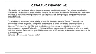 O TRABALHO EM NOSSO LAR
“O trabalho e a humildade são as duas margens do caminho da ajuda. Para ajudarmos alguém,
precisamos de pessoas que nos ajudem, amigos, protetores e assistentes. Antes de socorrer quem
amamos, é indispensável espalhar laços de simpatia. Sem a cooperação é impossível atender
eficientemente.
O camponês que cultiva a terra, recebe a gratidão de quem come os frutos. O operário que
entende os chefes exigentes, cumprindo suas ordens, é quem sustenta o lar em que Deus o
colocou. Construindo, o servidor que obedece conquista os superiores, companheiros e
interessados no serviço. E ninguém poderá ser útil aos que ama se não souber obedecer e servir
de forma positiva. Temos o coração ferido, enfrentamos dificuldades, mas devemos nos lembrar de
que o serviço útil
pertence a Deus, antes de mais nada.”
 
