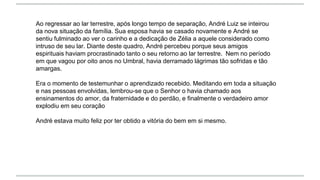 Ao regressar ao lar terrestre, após longo tempo de separação, André Luiz se inteirou
da nova situação da família. Sua esposa havia se casado novamente e André se
sentiu fulminado ao ver o carinho e a dedicação de Zélia a aquele considerado como
intruso de seu lar. Diante deste quadro, André percebeu porque seus amigos
espirituais haviam procrastinado tanto o seu retorno ao lar terrestre. Nem no período
em que vagou por oito anos no Umbral, havia derramado lágrimas tão sofridas e tão
amargas.
Era o momento de testemunhar o aprendizado recebido. Meditando em toda a situação
e nas pessoas envolvidas, lembrou-se que o Senhor o havia chamado aos
ensinamentos do amor, da fraternidade e do perdão, e finalmente o verdadeiro amor
explodiu em seu coração
André estava muito feliz por ter obtido a vitória do bem em si mesmo.
 