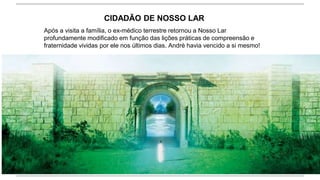 CIDADÃO DE NOSSO LAR
Após a visita a família, o ex-médico terrestre retornou a Nosso Lar
profundamente modificado em função das lições práticas de compreensão e
fraternidade vividas por ele nos últimos dias. André havia vencido a si mesmo!
 