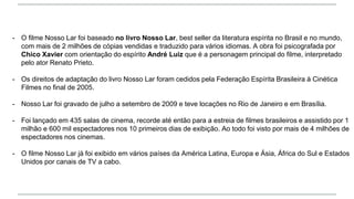 - O filme Nosso Lar foi baseado no livro Nosso Lar, best seller da literatura espírita no Brasil e no mundo,
com mais de 2 milhões de cópias vendidas e traduzido para vários idiomas. A obra foi psicografada por
Chico Xavier com orientação do espírito André Luiz que é a personagem principal do filme, interpretado
pelo ator Renato Prieto.
- Os direitos de adaptação do livro Nosso Lar foram cedidos pela Federação Espírita Brasileira à Cinética
Filmes no final de 2005.
- Nosso Lar foi gravado de julho a setembro de 2009 e teve locações no Rio de Janeiro e em Brasília.
- Foi lançado em 435 salas de cinema, recorde até então para a estreia de filmes brasileiros e assistido por 1
milhão e 600 mil espectadores nos 10 primeiros dias de exibição. Ao todo foi visto por mais de 4 milhões de
espectadores nos cinemas.
- O filme Nosso Lar já foi exibido em vários países da América Latina, Europa e Ásia, África do Sul e Estados
Unidos por canais de TV a cabo.
 