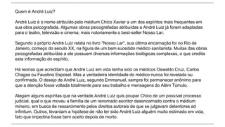 Quem é André Luiz?
André Luiz é o nome atribuído pelo médium Chico Xavier a um dos espíritos mais frequentes em
sua obra psicografada. Algumas obras psicografadas atribuídas a André Luiz já foram adaptadas
para o teatro, televisão e cinema; mais notoriamente o best-seller Nosso Lar.
Segundo o próprio André Luiz relata no livro "Nosso Lar", sua última encarnação foi no Rio de
Janeiro, começo do século XX, na figura de um bem sucedido médico sanitarista. Muitas das obras
psicografadas atribuídas a ele possuem diversas informações biológicas complexas, o que credita
esta informação do espírito.
Há teorias que acreditam que André Luiz em vida tenha sido os médicos Oswaldo Cruz, Carlos
Chagas ou Faustino Esposel. Mas a verdadeira identidade do médico nunca foi revelada ou
confirmada. O desejo de André Luiz, segundo Emmanuel, sempre foi permanecer anônimo para
que a atenção fosse voltada totalmente para seu trabalho e mensagens do Além Túmulo.
Alegam alguns espíritas que na verdade André Luiz quis poupar Chico de um possível processo
judicial, qual o que moveu a família de um renomado escritor desencarnado contra o médium
mineiro, em busca de ressarcimento pelos direitos autorais de que se julgavam detentores ad
infinitum. Outros, levantam a hipótese de não ter sido André Luiz alguém muito estimado em vida,
fato que impediria fosse bem aceito depois de morto.
 