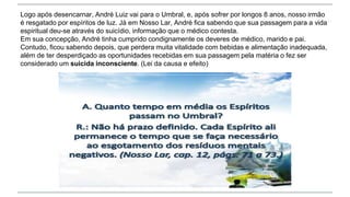Logo após desencarnar, André Luiz vai para o Umbral, e, após sofrer por longos 8 anos, nosso irmão
é resgatado por espíritos de luz. Já em Nosso Lar, André fica sabendo que sua passagem para a vida
espiritual deu-se através do suicídio, informação que o médico contesta.
Em sua concepção, André tinha cumprido condignamente os deveres de médico, marido e pai.
Contudo, ficou sabendo depois, que perdera muita vitalidade com bebidas e alimentação inadequada,
além de ter desperdiçado as oportunidades recebidas em sua passagem pela matéria o fez ser
considerado um suicida inconsciente. (Lei da causa e efeito)
 