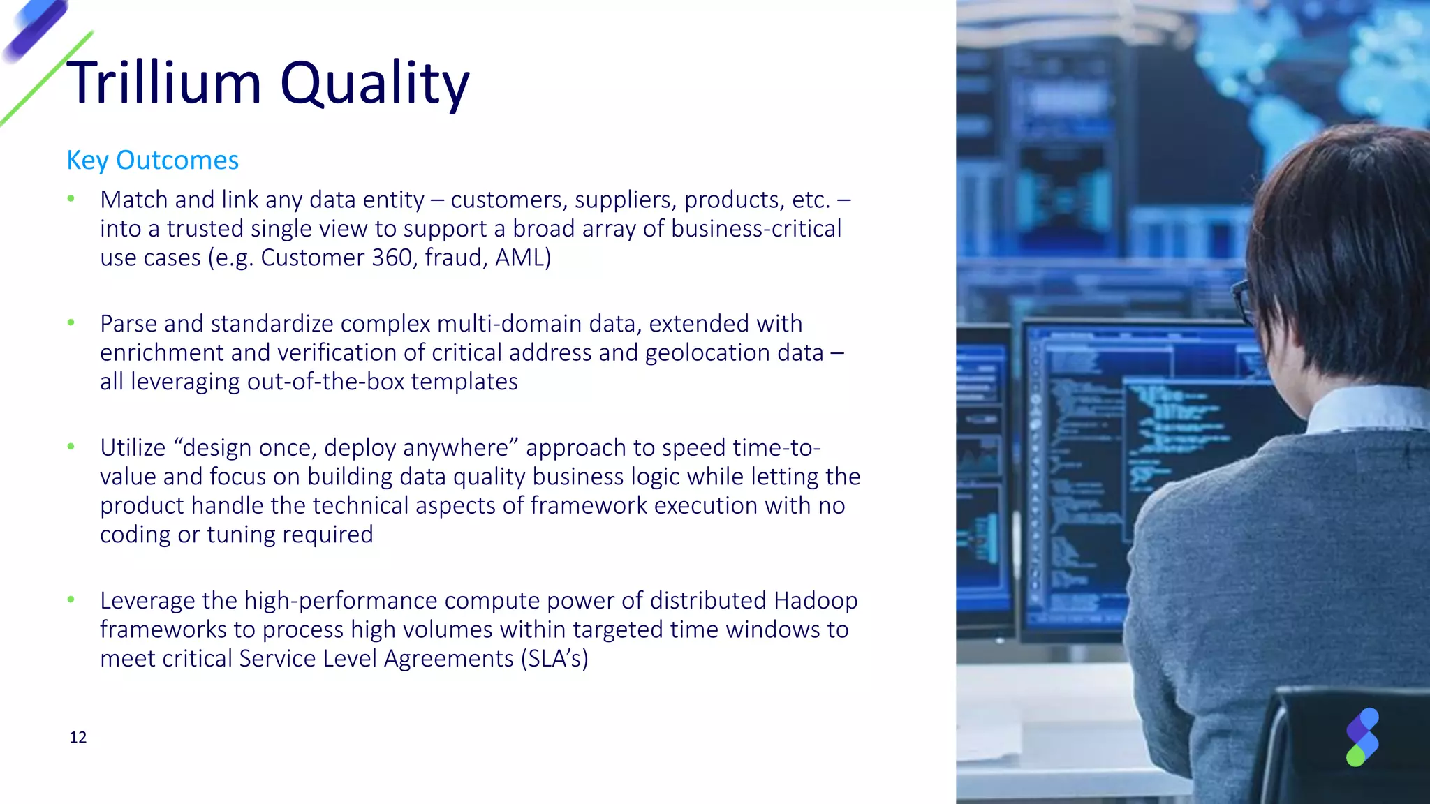 Key Outcomes
• Match and link any data entity – customers, suppliers, products, etc. –
into a trusted single view to support a broad array of business-critical
use cases (e.g. Customer 360, fraud, AML)
• Parse and standardize complex multi-domain data, extended with
enrichment and verification of critical address and geolocation data –
all leveraging out-of-the-box templates
• Utilize “design once, deploy anywhere” approach to speed time-to-
value and focus on building data quality business logic while letting the
product handle the technical aspects of framework execution with no
coding or tuning required
• Leverage the high-performance compute power of distributed Hadoop
frameworks to process high volumes within targeted time windows to
meet critical Service Level Agreements (SLA’s)
12
Trillium Quality
 