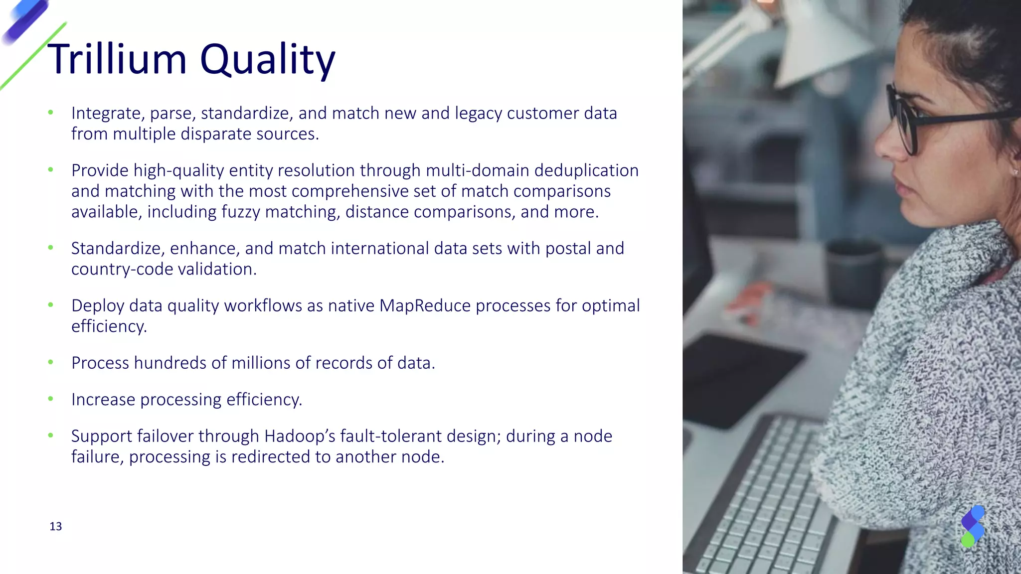 13
Trillium Quality
• Integrate, parse, standardize, and match new and legacy customer data
from multiple disparate sources.
• Provide high-quality entity resolution through multi-domain deduplication
and matching with the most comprehensive set of match comparisons
available, including fuzzy matching, distance comparisons, and more.
• Standardize, enhance, and match international data sets with postal and
country-code validation.
• Deploy data quality workflows as native MapReduce processes for optimal
efficiency.
• Process hundreds of millions of records of data.
• Increase processing efficiency.
• Support failover through Hadoop’s fault-tolerant design; during a node
failure, processing is redirected to another node.
 