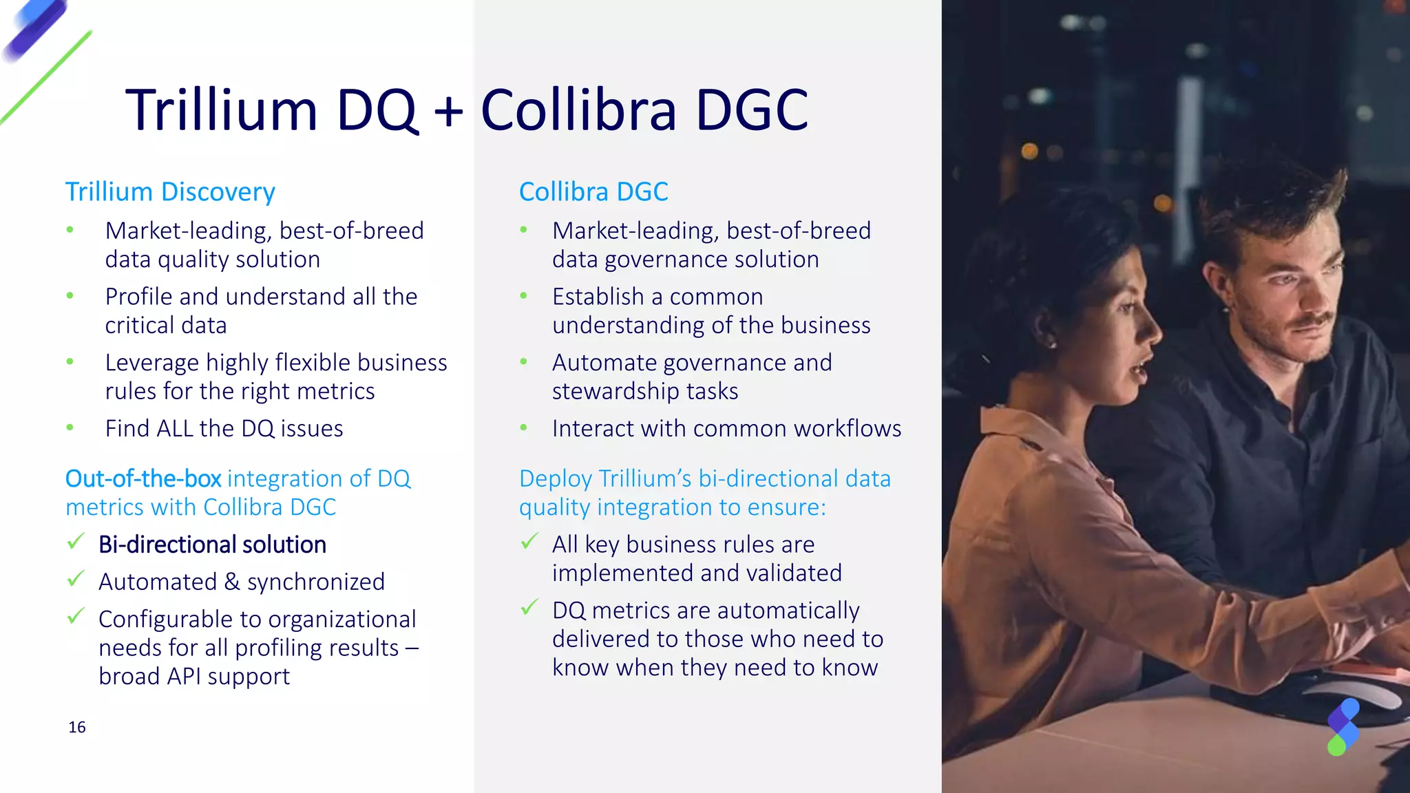 Trillium DQ + Collibra DGC
Trillium Discovery
• Market-leading, best-of-breed
data quality solution
• Profile and understand all the
critical data
• Leverage highly flexible business
rules for the right metrics
• Find ALL the DQ issues
Out-of-the-box integration of DQ
metrics with Collibra DGC
✓ Bi-directional solution
✓ Automated & synchronized
✓ Configurable to organizational
needs for all profiling results –
broad API support
Collibra DGC
• Market-leading, best-of-breed
data governance solution
• Establish a common
understanding of the business
• Automate governance and
stewardship tasks
• Interact with common workflows
Deploy Trillium’s bi-directional data
quality integration to ensure:
✓ All key business rules are
implemented and validated
✓ DQ metrics are automatically
delivered to those who need to
know when they need to know
16
 