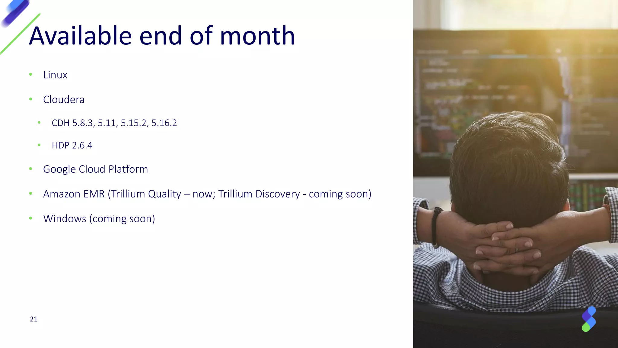 21
Available end of month
• Linux
• Cloudera
• CDH 5.8.3, 5.11, 5.15.2, 5.16.2
• HDP 2.6.4
• Google Cloud Platform
• Amazon EMR (Trillium Quality – now; Trillium Discovery - coming soon)
• Windows (coming soon)
 