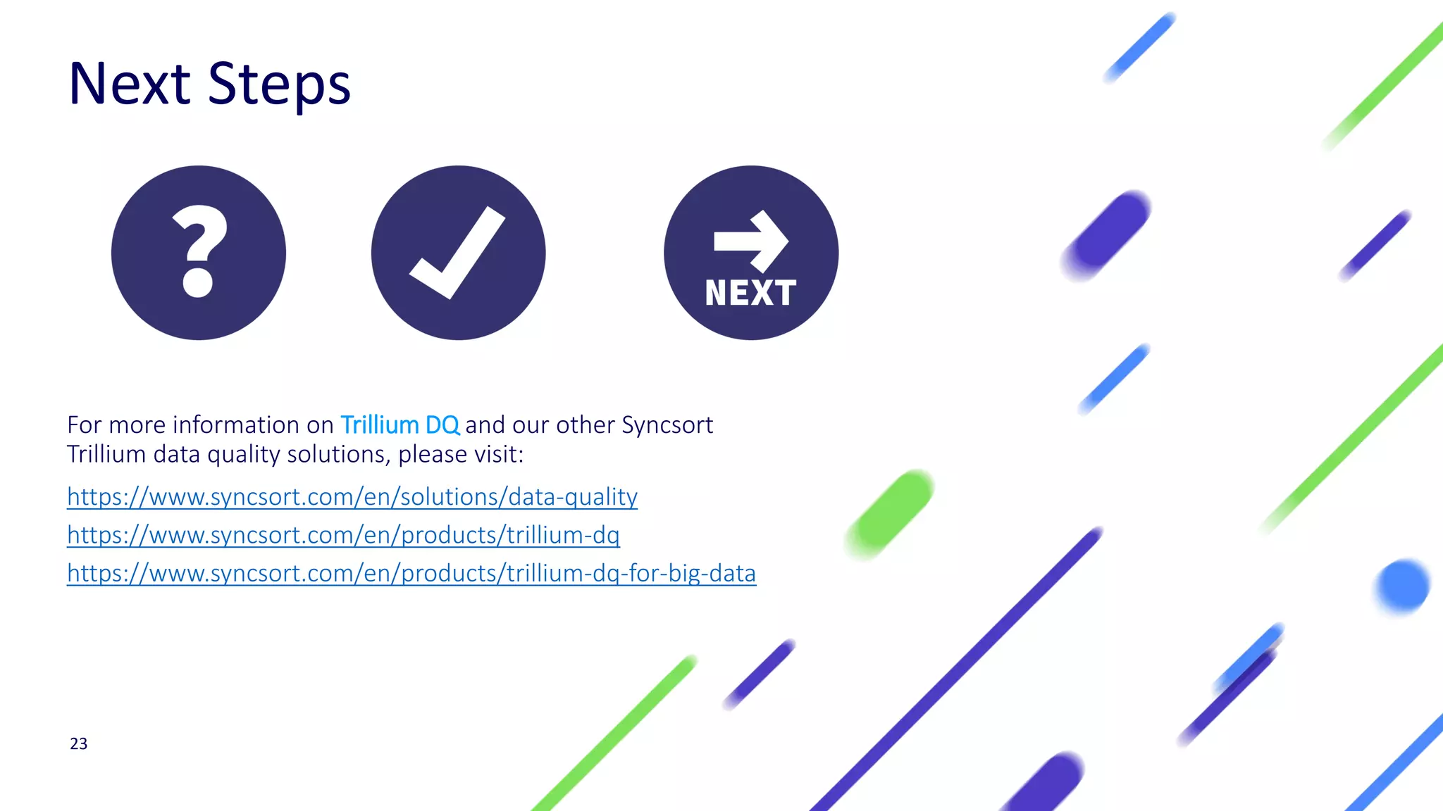 Next Steps
For more information on Trillium DQ and our other Syncsort
Trillium data quality solutions, please visit:
https://www.syncsort.com/en/solutions/data-quality
https://www.syncsort.com/en/products/trillium-dq
https://www.syncsort.com/en/products/trillium-dq-for-big-data
23
 