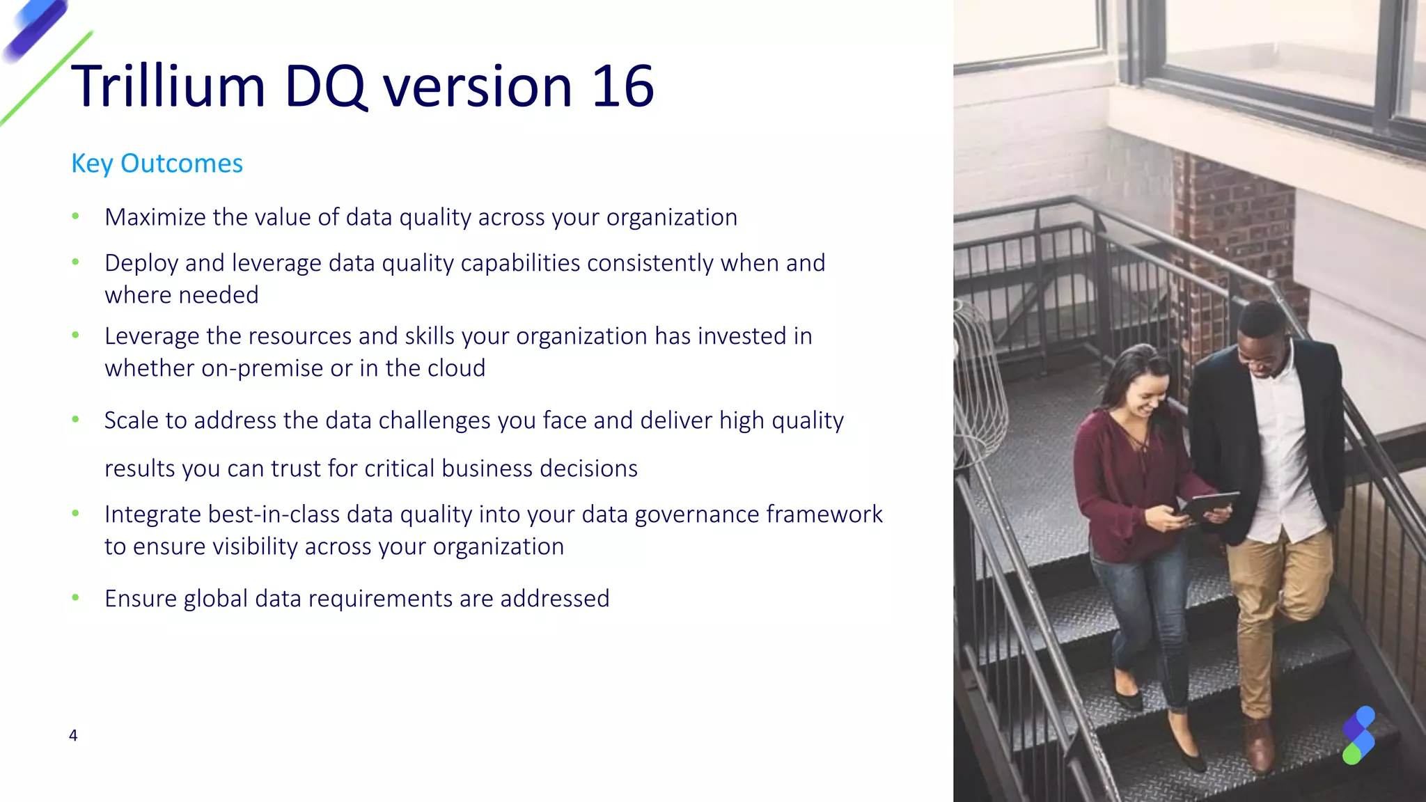 Key Outcomes
• Maximize the value of data quality across your organization
• Deploy and leverage data quality capabilities consistently when and
where needed
• Leverage the resources and skills your organization has invested in
whether on-premise or in the cloud
• Scale to address the data challenges you face and deliver high quality
results you can trust for critical business decisions
• Integrate best-in-class data quality into your data governance framework
to ensure visibility across your organization
• Ensure global data requirements are addressed
4
Trillium DQ version 16
 