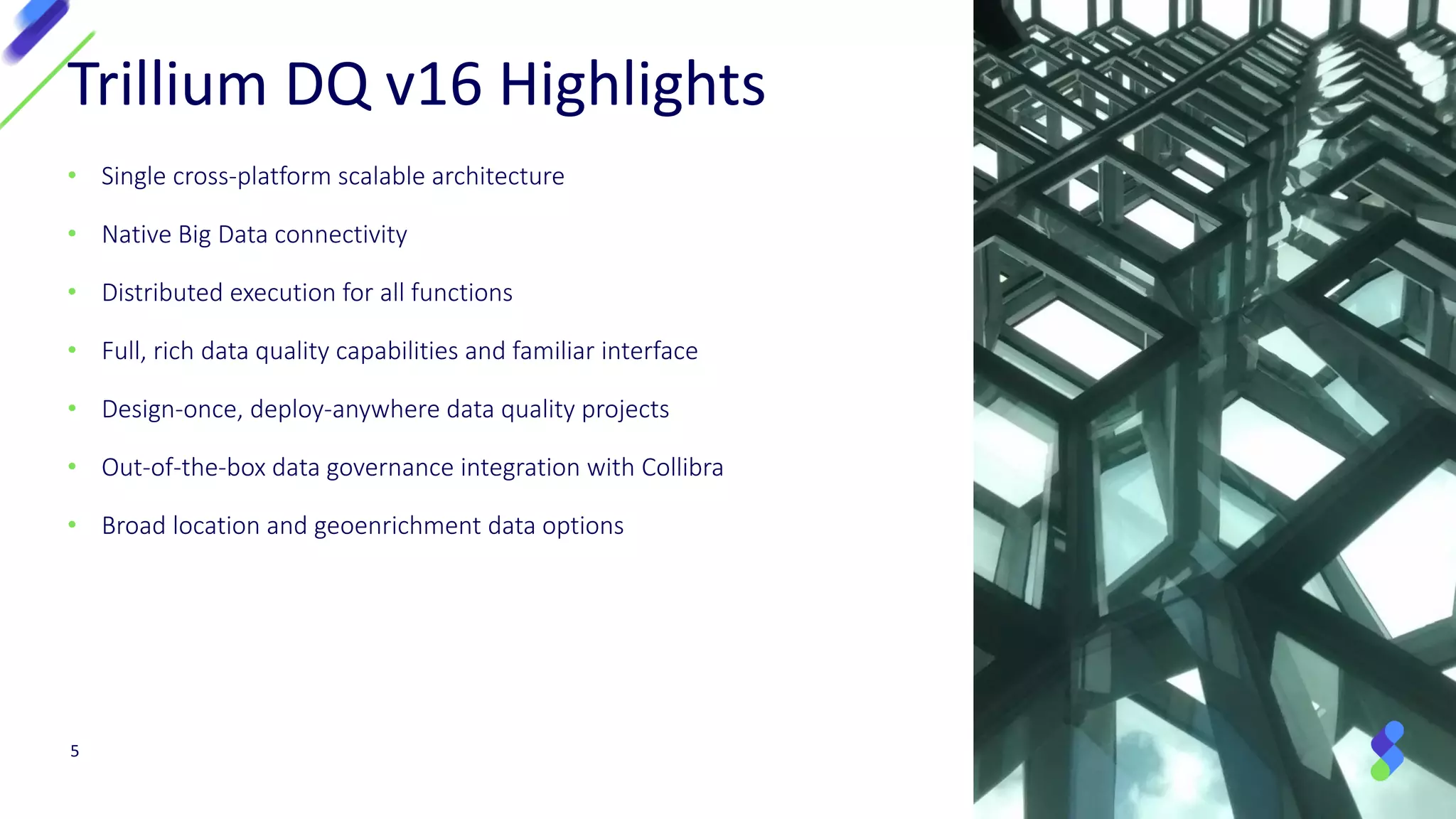 • Single cross-platform scalable architecture
• Native Big Data connectivity
• Distributed execution for all functions
• Full, rich data quality capabilities and familiar interface
• Design-once, deploy-anywhere data quality projects
• Out-of-the-box data governance integration with Collibra
• Broad location and geoenrichment data options
Trillium DQ v16 Highlights
5
 