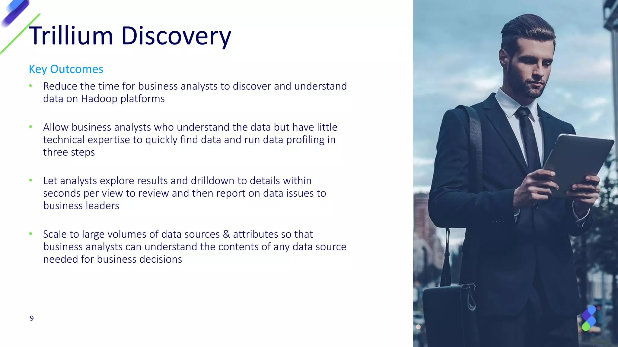 Key Outcomes
• Reduce the time for business analysts to discover and understand
data on Hadoop platforms
• Allow business analysts who understand the data but have little
technical expertise to quickly find data and run data profiling in
three steps
• Let analysts explore results and drilldown to details within
seconds per view to review and then report on data issues to
business leaders
• Scale to large volumes of data sources & attributes so that
business analysts can understand the contents of any data source
needed for business decisions
9
Trillium Discovery
 