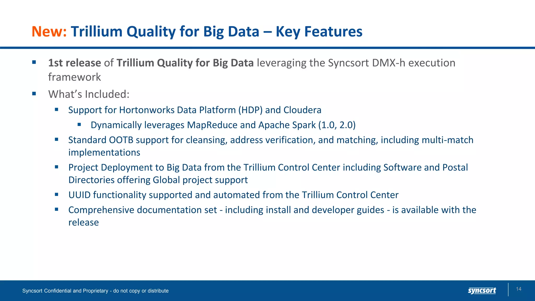 New: Trillium Quality for Big Data – Key Features
▪ 1st release of Trillium Quality for Big Data leveraging the Syncsort DMX-h execution
framework
▪ What’s Included:
▪ Support for Hortonworks Data Platform (HDP) and Cloudera
▪ Dynamically leverages MapReduce and Apache Spark (1.0, 2.0)
▪ Standard OOTB support for cleansing, address verification, and matching, including multi-match
implementations
▪ Project Deployment to Big Data from the Trillium Control Center including Software and Postal
Directories offering Global project support
▪ UUID functionality supported and automated from the Trillium Control Center
▪ Comprehensive documentation set - including install and developer guides - is available with the
release
Syncsort Confidential and Proprietary - do not copy or distribute 14
 